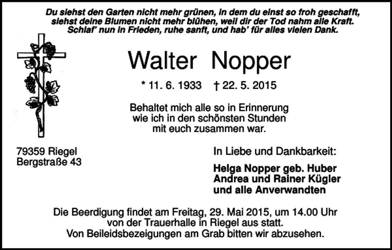 <p>Du siehst den Garten nicht mehr grünen, in dem du einst so froh geschafft,<br />siehst deine Blumen nicht mehr blühen, weil dir der Tod nahm alle Kraft.<br />Schlaf’ nun in Frieden, ruhe sanft, und hab’ für alles vielen Dank.</p><p>Walter Nopper<br />* 11. 6. 1933</p><p>† 22. 5. 2015</p><p>Behaltet mich alle so in Erinnerung<br />wie ich in den schönsten Stunden<br />mit euch zusammen war.<br />79359 Riegel<br />Bergstraße 43</p><p>In Liebe und Dankbarkeit:<br />Helga Nopper geb. Huber<br />Andrea und Rainer Kügler<br />und alle Anverwandten</p><p>Die Beerdigung findet am Freitag, 29. Mai 2015, um 14.00 Uhr<br />von der Trauerhalle in Riegel aus statt.<br />Von Beileidsbezeigungen am Grab bitten wir abzusehen.</p>