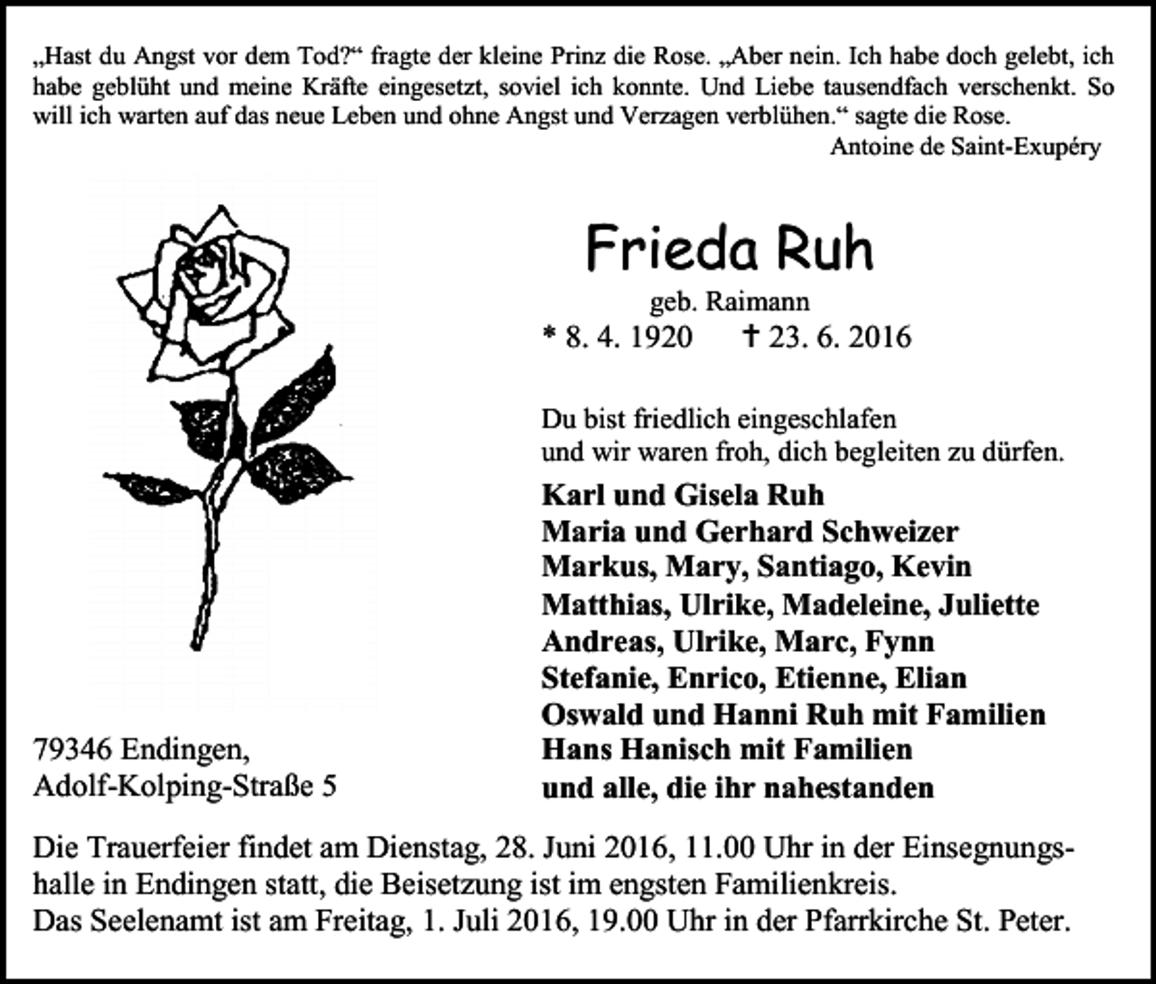 <p>„Hast du Angst vor dem Tod?“ fragte der kleine Prinz die Rose. „Aber nein. Ich habe doch gelebt, ich<br />habe geblüht und meine Kräfte eingesetzt, soviel ich konnte. Und Liebe tausendfach verschenkt. So<br />will ich warten auf das neue Leben und ohne Angst und Verzagen verblühen.“ sagte die Rose.<br />Antoine de Saint-Exupéry</p><p>Frieda Ruh<br />geb. Raimann</p><p>* 8. 4. 1920</p><p> 23. 6. 2016</p><p>Du bist friedlich eingeschlafen<br />und wir waren froh, dich begleiten zu dürfen.</p><p>79346 Endingen,<br />Adolf-Kolping-Straße 5</p><p>Karl und Gisela Ruh<br />Maria und Gerhard Schweizer<br />Markus, Mary, Santiago, Kevin<br />Matthias, Ulrike, Madeleine, Juliette<br />Andreas, Ulrike, Marc, Fynn<br />Stefanie, Enrico, Etienne, Elian<br />Oswald und Hanni Ruh mit Familien<br />Hans Hanisch mit Familien<br />und alle, die ihr nahestanden</p><p>Die Trauerfeier findet am Dienstag, 28. Juni 2016, 11.00 Uhr in der Einsegnungshalle in Endingen statt, die Beisetzung ist im engsten Familienkreis.<br />Das Seelenamt ist am Freitag, 1. Juli 2016, 19.00 Uhr in der Pfarrkirche St. Peter.</p>