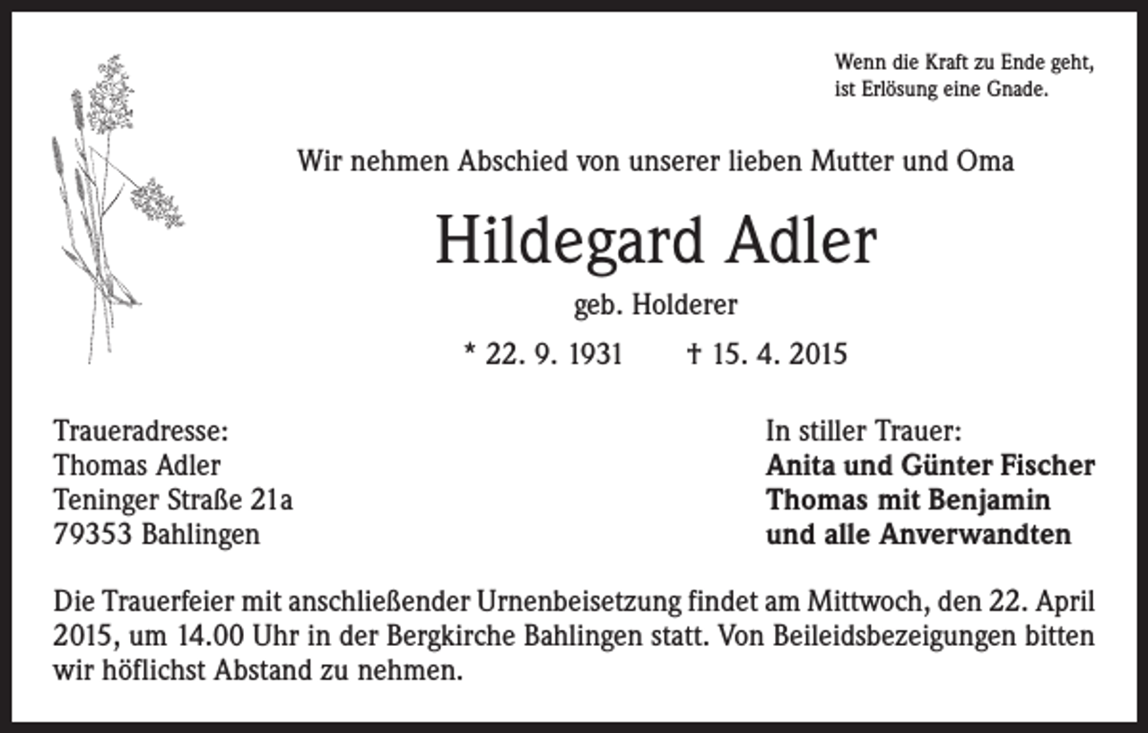<p>Wenn die Kraft zu Ende geht,<br />ist Erlösung eine Gnade.</p><p>Wir nehmen Abschied von unserer lieben Mutter und Oma</p><p>Hildegard Adler<br />geb. Holderer<br />* 22. 9. 1931 † 15. 4. 2015<br />Traueradresse:<br />Thomas Adler<br />Teninger Straße 21a<br />79353 Bahlingen</p><p>In stiller Trauer:<br />Anita und Günter Fischer<br />Thomas mit Benjamin<br />und alle Anverwandten</p><p>Die Trauerfeier mit anschließender Urnenbeisetzung findet am Mittwoch, den 22. April<br />2015, um 14.00 Uhr in der Bergkirche Bahlingen statt. Von Beileidsbezeigungen bitten<br />wir höflichst Abstand zu nehmen.</p>