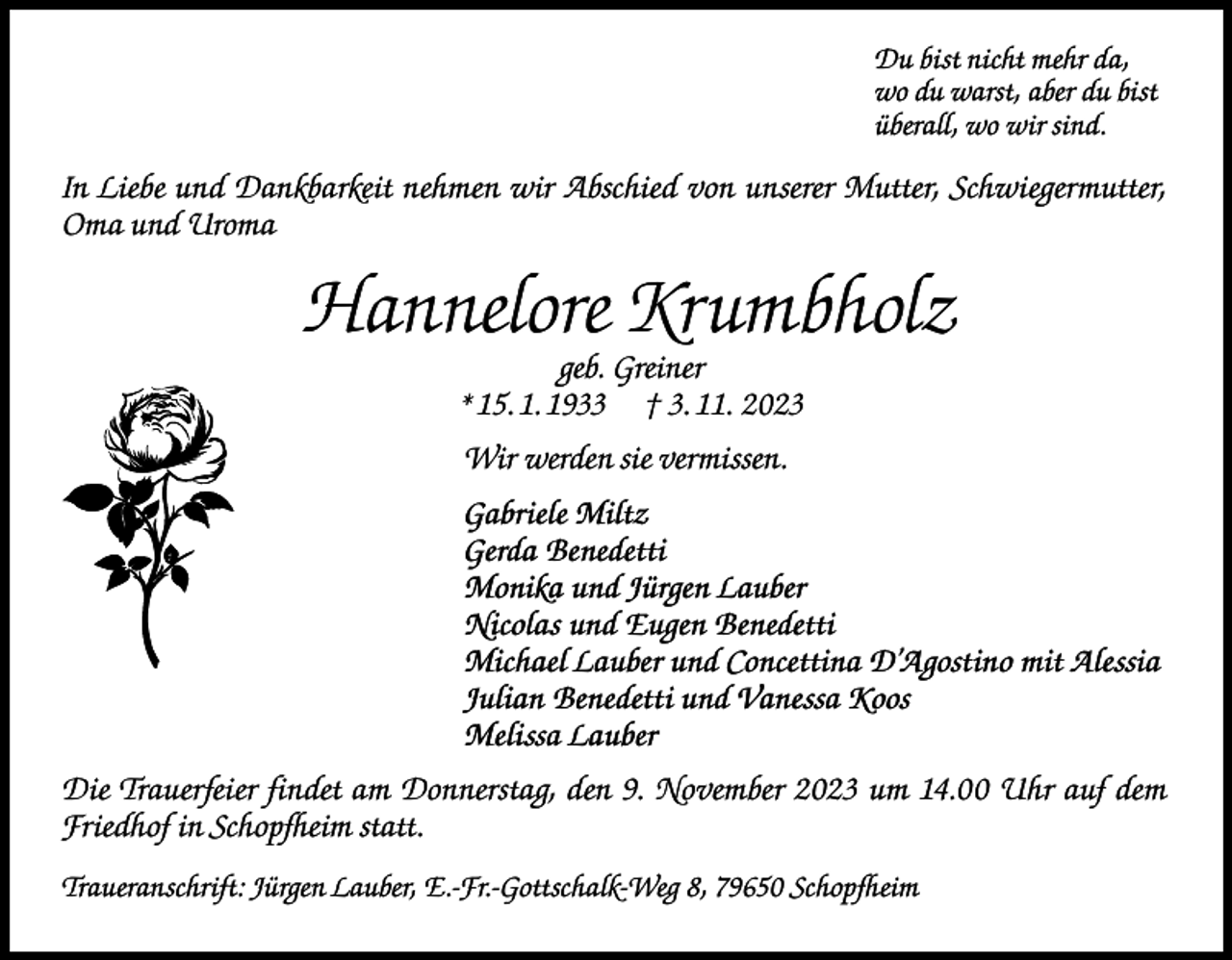 <p>Du bist nicht mehr da,<br />wo du warst, aber du bist<br />überall, wo wir sind.</p><p>In Liebe und Dankbarkeit nehmen wir Abschied von unserer Mutter, Schwiegermutter,<br />Oma und Uroma</p><p>Hannelore Krumbholz<br />geb. Greiner<br />* 15. 1. 1933 † 3. 11. 2023<br />Wir werden sie vermissen.<br />Gabriele Miltz<br />Gerda Benedetti<br />Monika und Jürgen Lauber<br />Nicolas und Eugen Benedetti<br />Michael Lauber und Concettina D’Agostino mit Alessia<br />Julian Benedetti und Vanessa Koos<br />Melissa Lauber<br />Die Trauerfeier findet am Donnerstag, den 9. November 2023 um 14.00 Uhr auf dem<br />Friedhof in Schopfheim statt.<br />Traueranschrift: Jürgen Lauber, E.-Fr.-Gottschalk-Weg 8, 79650 Schopfheim</p>
