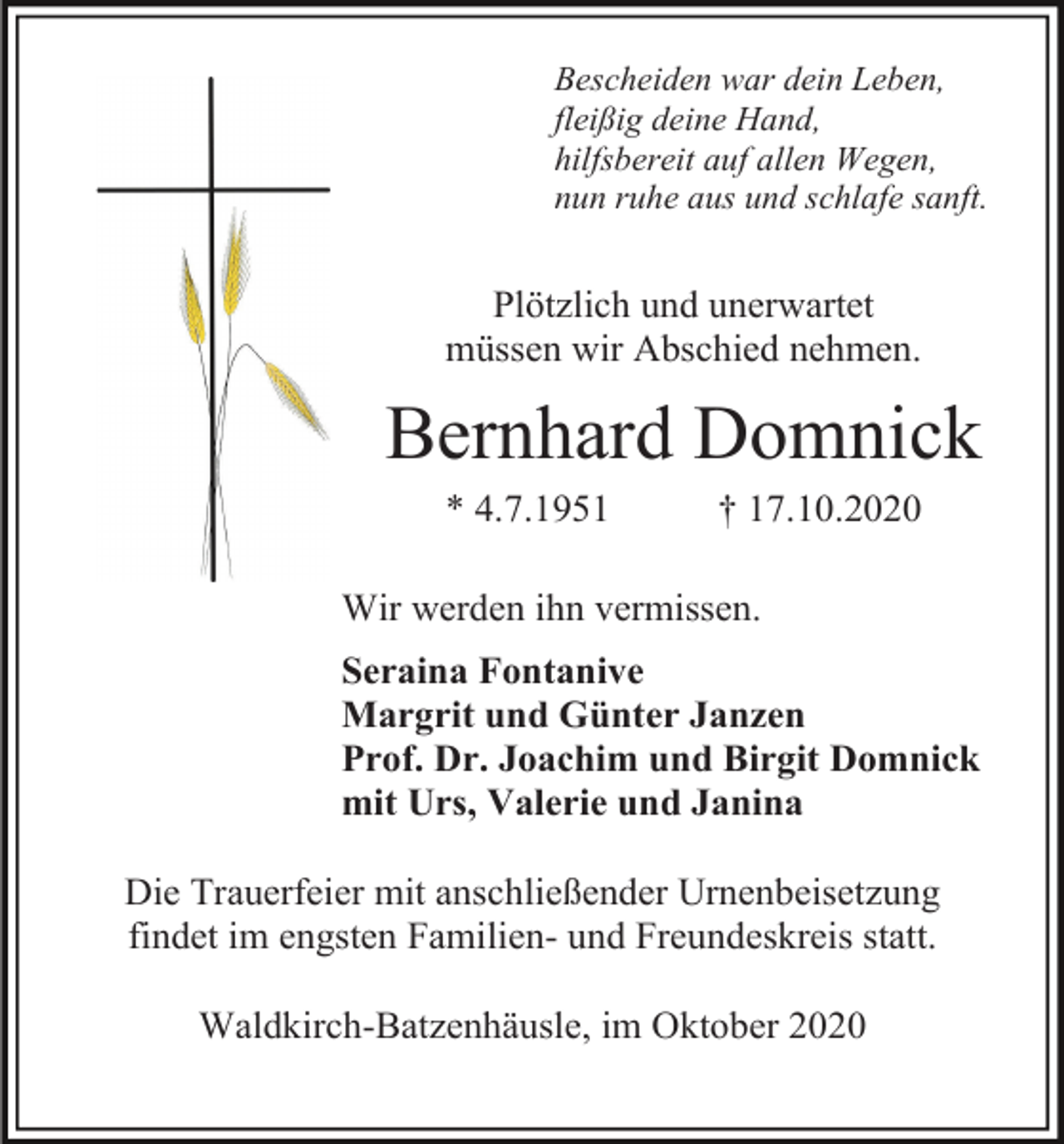 <p>Bescheiden war dein Leben,<br />fleißig deine Hand,<br />hilfsbereit auf allen Wegen,<br />nun ruhe aus und schlafe sanft.</p><p>Plötzlich und unerwartet<br />müssen wir Abschied nehmen.</p><p>Bernhard Domnick<br />* 4.7.1951</p><p>† 17.10.2020</p><p>Wir werden ihn vermissen.<br />Seraina Fontanive<br />Margrit und Günter Janzen<br />Prof. Dr. Joachim und Birgit Domnick<br />mit Urs, Valerie und Janina<br />Die Trauerfeier mit anschließender Urnenbeisetzung<br />findet im engsten Familien- und Freundeskreis statt.<br />Waldkirch-Batzenhäusle, im Oktober 2020</p>