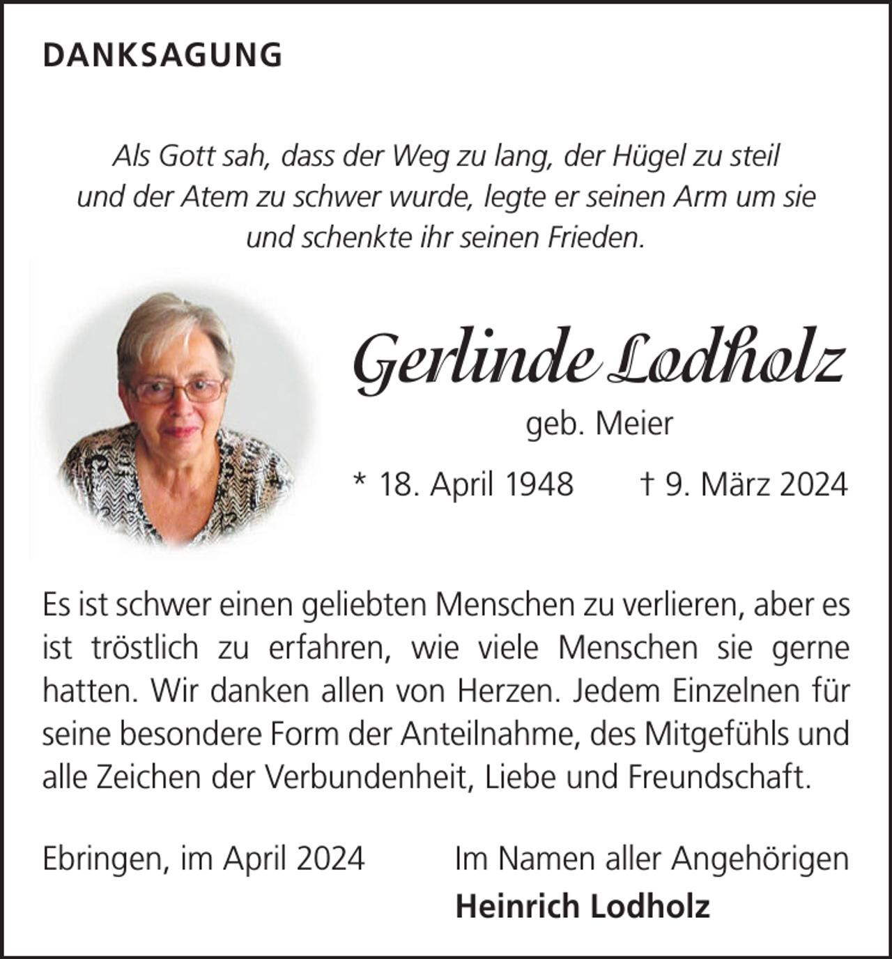 <p>DANKSAGUNG<br />Als Gott sah, dass der Weg zu lang, der Hügel zu steil<br />und der Atem zu schwer wurde, legte er seinen Arm um sie<br />und schenkte ihr seinen Frieden.</p><p>Gerlinde Lodholz<br />geb. Meier<br />* 18. April 1948 † 9. März 2024<br />Es ist schwer einen geliebten Menschen zu verlieren, aber es<br />ist tröstlich zu erfahren, wie viele Menschen sie gerne<br />­hatten. Wir danken allen von Herzen. Jedem Einzelnen für<br />seine besondere Form der Anteilnahme, des Mitgefühls und<br />alle Zeichen der Verbundenheit, ­Liebe und Freundschaft.<br />Ebringen, im April 2024 Im Namen aller Angehörigen</p><p>Heinrich Lodholz</p>