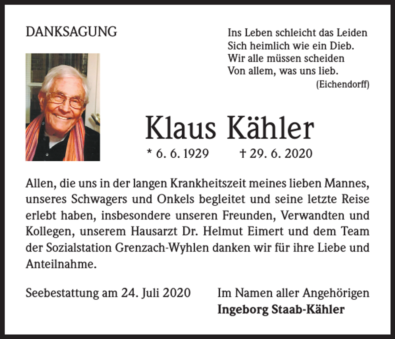<p>DANKSAGUNG</p><p>I ns Leben schleicht das Leiden<br />Sich heimlich wie ein Dieb.<br />Wir alle müssen scheiden<br />Von allem, was uns lieb.</p><p>(Eichendorff)</p><p>Klaus Kähler<br />* 6. 6. 1929 † 29. 6. 2020</p><p>Allen, die uns in der langen Krankheitszeit meines lieben Mannes,<br />unseres Schwagers und Onkels begleitet und seine letzte Reise<br />erlebt haben, insbesondere unseren Freunden, Verwandten und<br />Kollegen, unserem Hausarzt Dr. Helmut Eimert und dem Team<br />der Sozialstation Grenzach-Wyhlen danken wir für ihre Liebe und<br />Anteilnahme.<br />Seebestattung am 24. Juli 2020</p><p>I m Namen aller Angehörigen<br />Ingeborg Staab-Kähler</p>