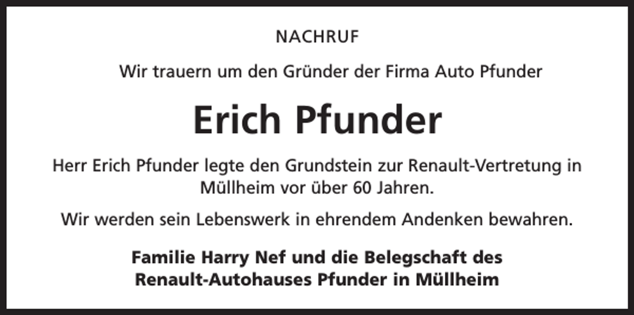 <p>NACHRUF<br />Wir trauern um den Gründer der Firma Auto Pfunder</p><p>Erich Pfunder<br />Herr Erich Pfunder legte den Grundstein zur Renault-Vertretung in<br />Müllheim vor über 60 Jahren.<br />Wir werden sein Lebenswerk in ehrendem Andenken bewahren.<br />Familie Harry Nef und die Belegschaft des<br />Renault-Autohauses Pfunder in Müllheim</p>