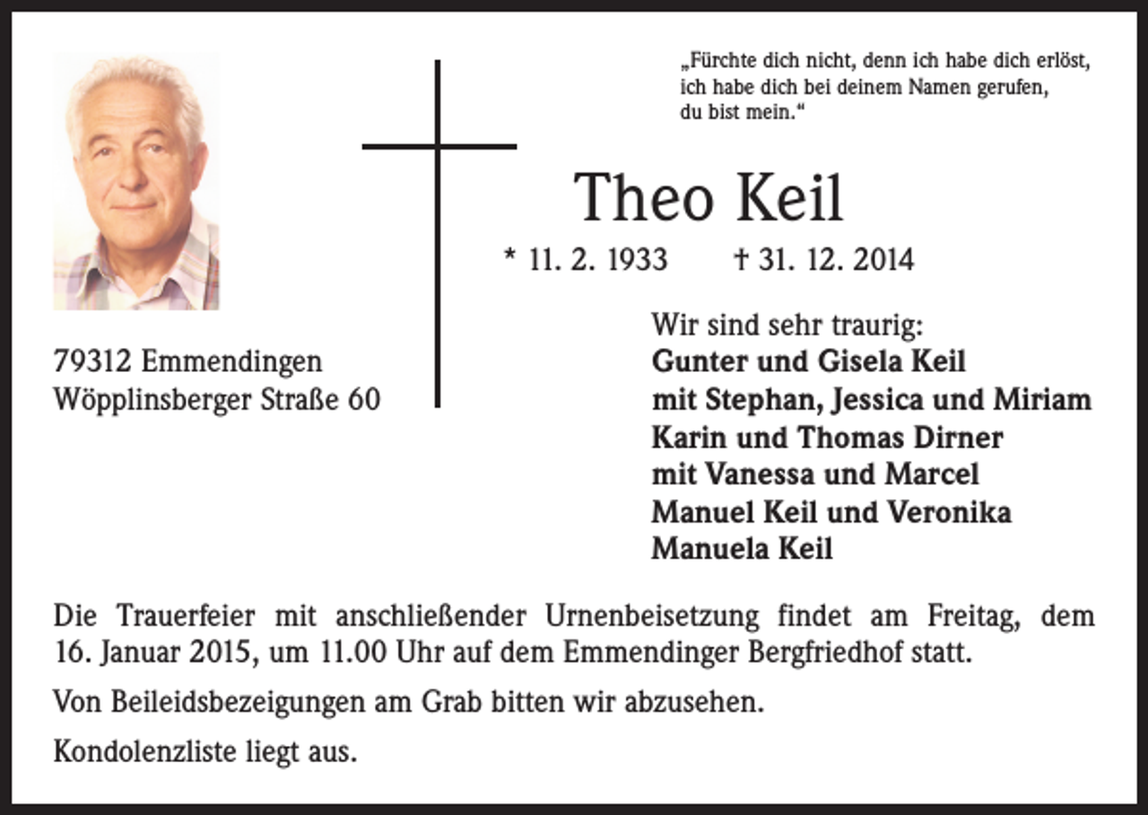 <p>„Fürchte dich nicht, denn ich habe dich erlöst,<br />ich habe dich bei deinem Namen gerufen,<br />du bist mein.“</p><p>Theo Keil<br />* 11. 2. 1933 † 31. 12. 2014</p><p>79312 Emmendingen<br />Wöpplinsberger Straße 60</p><p>Wir sind sehr traurig:<br />Gunter und Gisela Keil<br />mit Stephan, Jessica und Miriam<br />Karin und Thomas Dirner<br />mit Vanessa und Marcel<br />Manuel Keil und Veronika<br />Manuela Keil</p><p>Die Trauerfeier mit anschließender Urnenbeisetzung findet am Freitag, dem<br />16. Januar 2015, um 11.00 Uhr auf dem Emmendinger Bergfriedhof statt.<br />Von Beileidsbezeigungen am Grab bitten wir abzusehen.<br />Kondolenzliste liegt aus.</p>