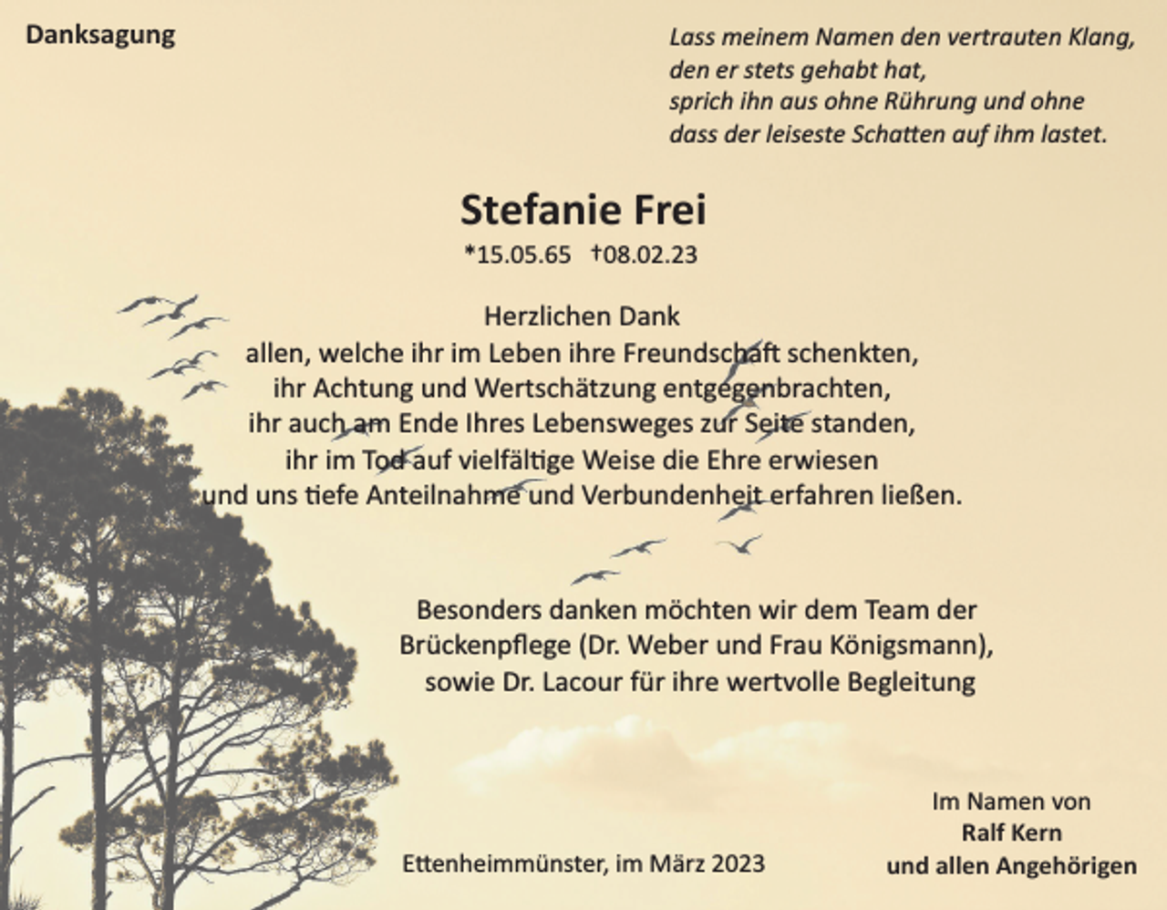 <p>Danksagung</p><p>Lass meinem Namen den vertrauten Klang,<br />den er stets gehabt hat,<br />sprich ihn aus ohne Rührung und ohne<br />dass der leiseste Schatten auf ihm lastet.</p><p>Stefanie Frei<br />*15.05.65 †08.02.23</p><p>Herzlichen Dank<br />allen, welche ihr im Leben ihre Freundschaft schenkten,<br />ihr Achtung und Wertschätzung entgegenbrachten,<br />ihr auch am Ende Ihres Lebensweges zur Seite standen,<br />ihr im Tod auf vielfältige Weise die Ehre erwiesen<br />und uns tiefe Anteilnahme und Verbundenheit erfahren ließen.</p><p>Besonders danken möchten wir dem Team der<br />Brückenpﬂege (Dr. Weber und Frau Königsmann),<br />sowie Dr. Lacour für ihre wertvolle Begleitung</p><p>Ettenheimmünster, im März 2023</p><p>Im Namen von<br />Ralf Kern<br />und allen Angehörigen</p>