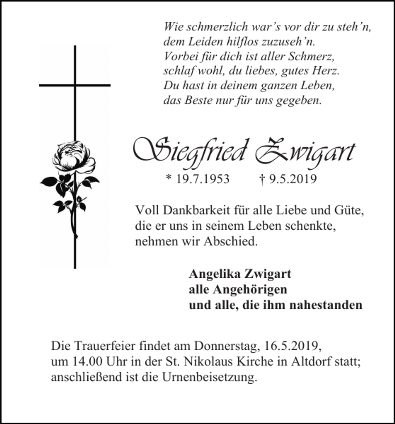 <p>Wie schmerzlich war’s vor dir zu steh’n,<br />dem Leiden hilflos zuzuseh’n.<br />Vorbei für dich ist aller Schmerz,<br />schlaf wohl, du liebes, gutes Herz.<br />Du hast in deinem ganzen Leben,<br />das Beste nur für uns gegeben.</p><p>Siegfried Zwigart<br />* 19.7.1953</p><p>† 9.5.2019</p><p>Voll Dankbarkeit für alle Liebe und Güte,<br />die er uns in seinem Leben schenkte,<br />nehmen wir Abschied.<br />Angelika Zwigart<br />alle Angehörigen<br />und alle, die ihm nahestanden<br />Die Trauerfeier findet am Donnerstag, 16.5.2019,<br />um 14.00 Uhr in der St. Nikolaus Kirche in Altdorf statt;<br />anschließend ist die Urnenbeisetzung.</p>