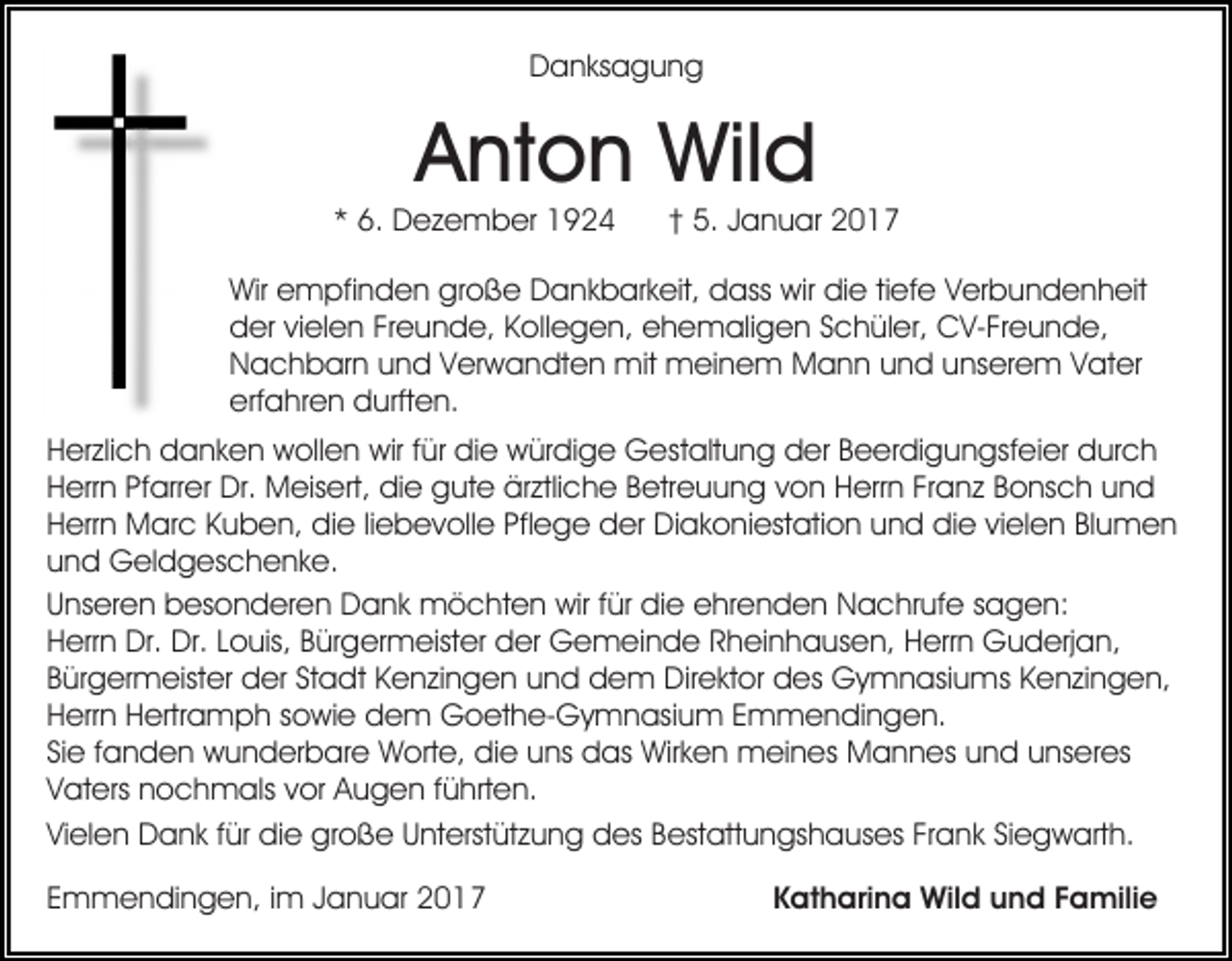 <p>Danksagung</p><p>Anton Wild<br />* 6. Dezember 1924</p><p>† 5. Januar 2017</p><p>Wir empfinden große Dankbarkeit, dass wir die tiefe Verbundenheit<br />der vielen Freunde, Kollegen, ehemaligen Schüler, CV-Freunde,<br />Nachbarn und Verwandten mit meinem Mann und unserem Vater<br />erfahren durften.<br />Herzlich danken wollen wir für die würdige Gestaltung der Beerdigungsfeier durch<br />Herrn Pfarrer Dr. Meisert, die gute ärztliche Betreuung von Herrn Franz Bonsch und<br />Herrn Marc Kuben, die liebevolle Pflege der Diakoniestation und die vielen Blumen<br />und Geldgeschenke.<br />Unseren besonderen Dank möchten wir für die ehrenden Nachrufe sagen:<br />Herrn Dr. Dr. Louis, Bürgermeister der Gemeinde Rheinhausen, Herrn Guderjan,<br />Bürgermeister der Stadt Kenzingen und dem Direktor des Gymnasiums Kenzingen,<br />Herrn Hertramph sowie dem Goethe-Gymnasium Emmendingen.<br />Sie fanden wunderbare Worte, die uns das Wirken meines Mannes und unseres<br />Vaters nochmals vor Augen führten.<br />Vielen Dank für die große Unterstützung des Bestattungshauses Frank Siegwarth.<br />Emmendingen, im Januar 2017</p><p>Katharina Wild und Familie</p>