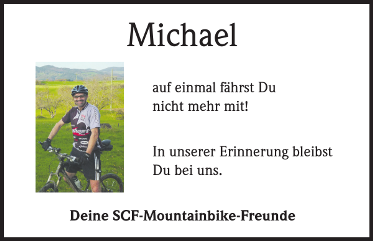 <p>Michael<br />auf einmal fährst Du<br />nicht mehr mit!<br />In unserer Erinnerung bleibst<br />Du bei uns.<br />Deine SCF-Mountainbike-Freunde</p>