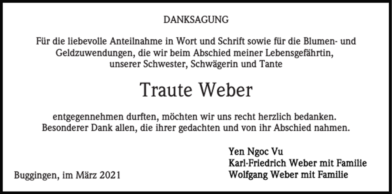 <p>DANKSAGUNG<br />Für die liebevolle Anteilnahme in Wort und Schrift sowie für die Blumen- und<br />Geldzuwendungen, die wir beim Abschied meiner Lebensgefährtin,<br />unserer Schwester, Schwägerin und Tante</p><p>Traute Weber<br />entgegennehmen durften, möchten wir uns recht herzlich bedanken.<br />Besonderer Dank allen, die ihrer gedachten und von ihr Abschied nahmen.</p><p>Buggingen, im März 2021</p>