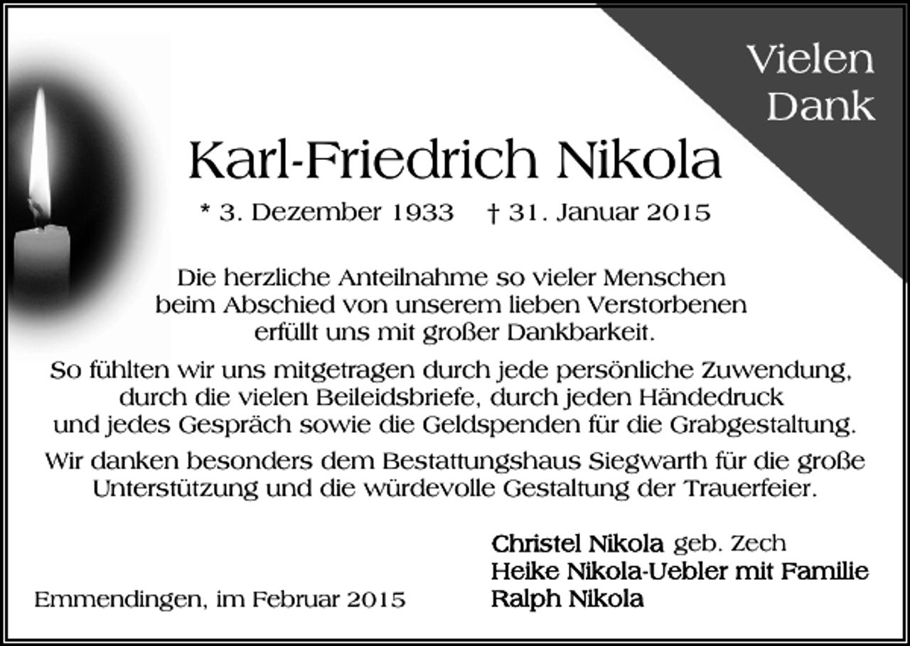 <p>Karl-Friedrich Nikola<br />* 3. Dezember 1933</p><p>† 31. Januar 2015</p><p>Die herzliche Anteilnahme so vieler Menschen<br />beim Abschied von unserem lieben Verstorbenen<br />erfüllt uns mit großer Dankbarkeit.<br />So fühlten wir uns mitgetragen durch jede persönliche Zuwendung,<br />durch die vielen Beileidsbriefe, durch jeden Händedruck<br />und jedes Gespräch sowie die Geldspenden für die Grabgestaltung.<br />Wir danken besonders dem Bestattungshaus Siegwarth für die große<br />Unterstützung und die würdevolle Gestaltung der Trauerfeier.<br />geb. Zech<br />Emmendingen, im Februar 2015</p>