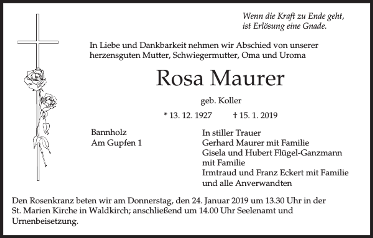 <p>Wenn die Kraft zu Ende geht,<br />ist Erlösung eine Gnade.<br />In Liebe und Dankbarkeit nehmen wir Abschied von unserer<br />herzensguten Mutter, Schwiegermutter, Oma und Uroma</p><p>Rosa Maurer<br />geb. Koller<br />* 13. 12. 1927<br />Bannholz<br />Am Gupfen 1</p><p>† 15. 1. 2019</p><p>In stiller Trauer<br />Gerhard Maurer mit Familie<br />Gisela und Hubert Flügel-Ganzmann<br />mit Familie<br />Irmtraud und Franz Eckert mit Familie<br />und alle Anverwandten</p><p>Den Rosenkranz beten wir am Donnerstag, den 24. Januar 2019 um 13.30 Uhr in der<br />St. Marien Kirche in Waldkirch; anschließend um 14.00 Uhr Seelenamt und<br />Urnenbeisetzung.</p>