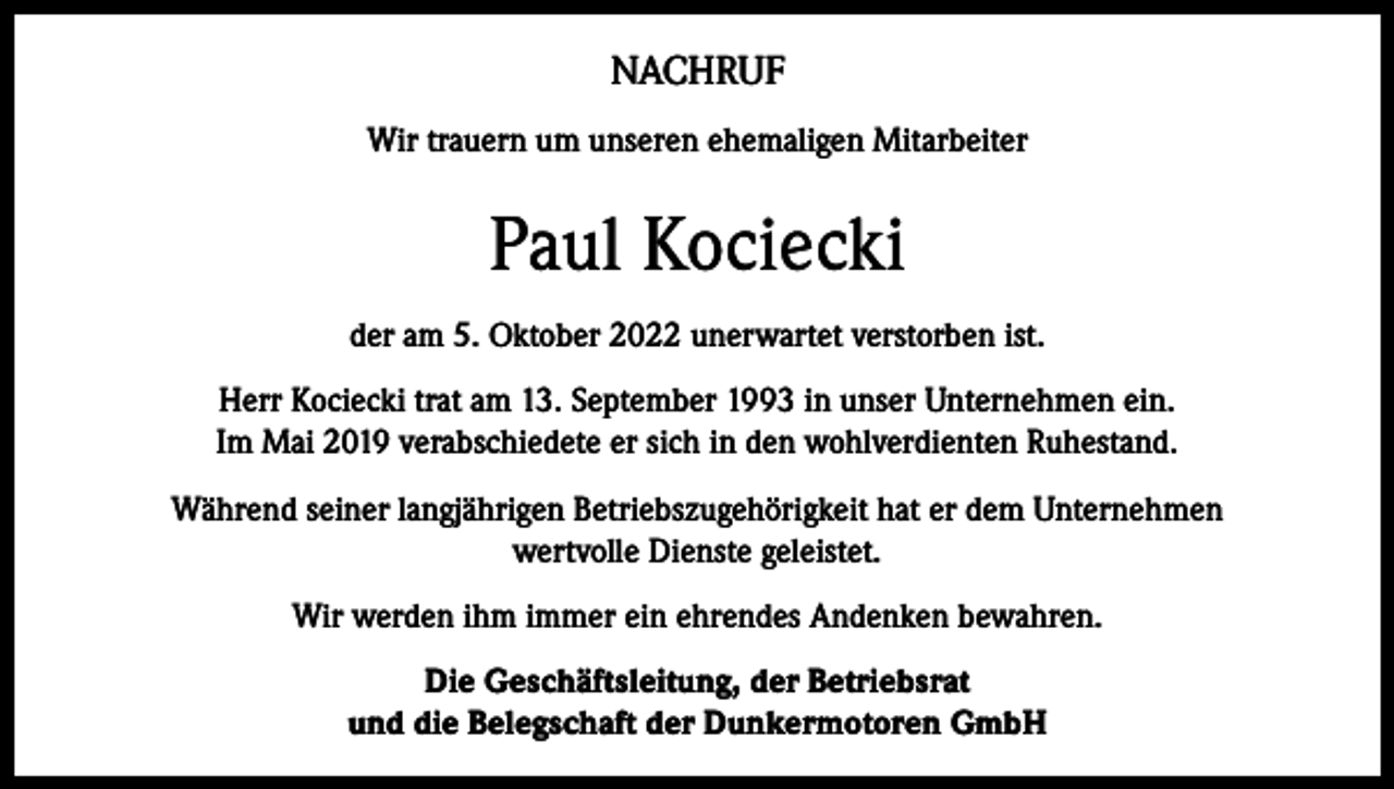 <p>NACHRUF<br />Wir trauern um unseren ehemaligen Mitarbeiter</p><p>Paul Kociecki<br />der am 5. Oktober 2022 unerwartet verstorben ist.<br />Herr Kociecki trat am 13. September 1993 in unser Unternehmen ein.<br />Im Mai 2019 verabschiedete er sich in den wohlverdienten Ruhestand.<br />Während seiner langjährigen Betriebszugehörigkeit hat er dem Unternehmen<br />wertvolle Dienste geleistet.<br />Wir werden ihm immer ein ehrendes Andenken bewahren.<br />Die Geschäftsleitung, der Betriebsrat<br />und die Belegschaft der Dunkermotoren GmbH</p>