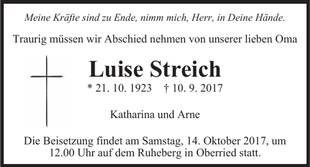 <p>Meine<br />mich,<br />Herr,i in<br />Deine<br />Mei<br />ne KrKräfte<br />äfte sisind<br />n d z zu<br />u EEnde,<br />n de, ninimm<br />m m mic<br />h, Herr,<br />n Dei<br />ne HHände.<br />ä n de.</p><p>Tra<br />uri g müssen<br />m üsse n wir<br />wir Abschied<br />A bsc hie d nnehmen<br />e h me n von<br />v o n unserer<br />u nserer lie<br />be n Oma<br />O ma<br />Traurig<br />lieben</p><p>LLuise<br />uise Streic<br />Streich<br />h</p><p>** 221.<br />1. 110.<br />0. 11923<br />9 2 3 †† 110.<br />0. 9.9. 22<br />Katharina<br />Kat<br />hari na uund<br />n d Ar<br />Arne<br />ne<br />Die Beisetz<br />Die<br />Beisetzung<br />u n g fifindet<br />n det aam<br />m Sa<br />Samstag,<br />ms ta g, 14.<br />1 4. Oktober<br />O kt o ber 2017,<br />2 0 1 7, um<br />um<br />demm Ruheberg<br />112.00<br />2. Uhr<br />U hr aauf<br />uf de<br />R u he ber g iinn Oberried<br />O berrie d statt.<br />statt.</p>