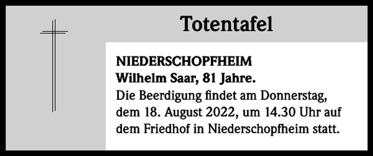 <p>Totentafel<br />Totentafel<br />NIEDERSCHOPFHEIM<br />Wilhelm Saar, 81 Jahre.<br />Die Beerdigung findet am Donnerstag,<br />dem 18. August 2022, um 14.30 Uhr auf<br />dem Friedhof in Niederschopfheim statt.</p>