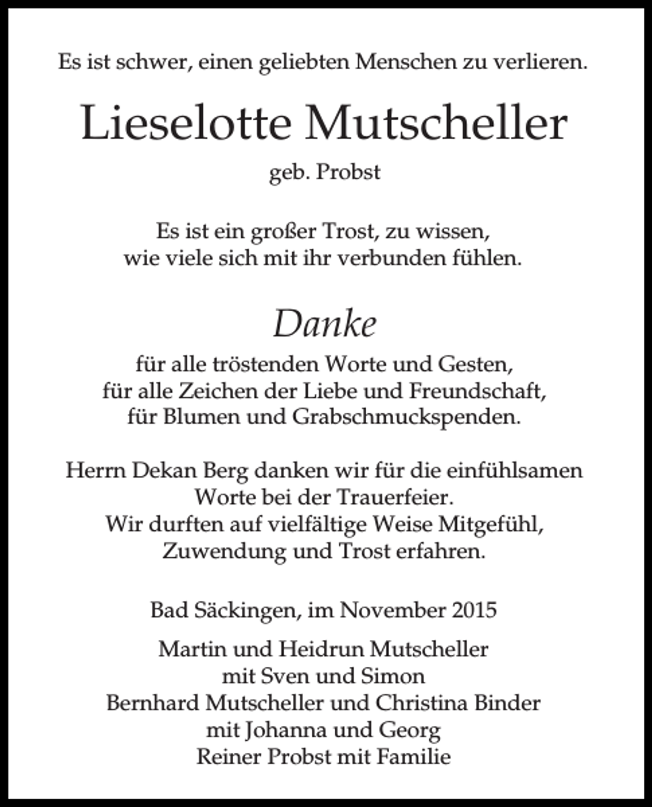 <p>Es ist schwer, einen geliebten Menschen zu verlieren.</p><p>Lieselotte Mutscheller<br />geb. Probst<br />Es ist ein großer Trost, zu wissen,<br />wie viele sich mit ihr verbunden fühlen.</p><p>Danke<br />für alle tröstenden Worte und Gesten,<br />für alle Zeichen der Liebe und Freundschaft,<br />für Blumen und Grabschmuckspenden.<br />Herrn Dekan Berg danken wir für die einfühlsamen<br />Worte bei der Trauerfeier.<br />Wir durften auf vielfältige Weise Mitgefühl,<br />Zuwendung und Trost erfahren.<br />Bad Säckingen, im November 2015<br />Martin und Heidrun Mutscheller<br />mit Sven und Simon<br />Bernhard Mutscheller und Christina Binder<br />mit Johanna und Georg<br />Reiner Probst mit Familie</p>