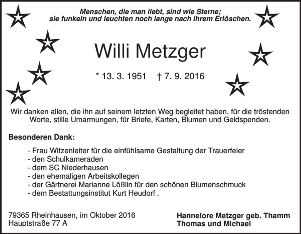 <p>Menschen, die man liebt, sind wie Sterne;<br />sie funkeln und leuchten noch lange nach ihrem Erlöschen.</p><p>Willi Metzger<br />* 13. 3. 1951</p><p>† 7. 9. 2016</p><p>Wir danken allen, die ihn auf seinem letzten Weg begleitet haben, für die tröstenden<br />Worte, stille Umarmungen, für Briefe, Karten, Blumen und Geldspenden.<br />Besonderen Dank:<br />- Frau Witzenleiter für die einfühlsame Gestaltung der Trauerfeier<br />- den Schulkameraden<br />- dem SC Niederhausen<br />- den ehemaligen Arbeitskollegen<br />- der Gärtnerei Marianne Lößlin für den schönen Blumenschmuck<br />- dem Bestattungsinstitut Kurt Heudorf .<br />79365 Rheinhausen, im Oktober 2016<br />Hauptstraße 77 A</p><p>Hannelore Metzger geb. Thamm<br />Thomas und Michael</p>