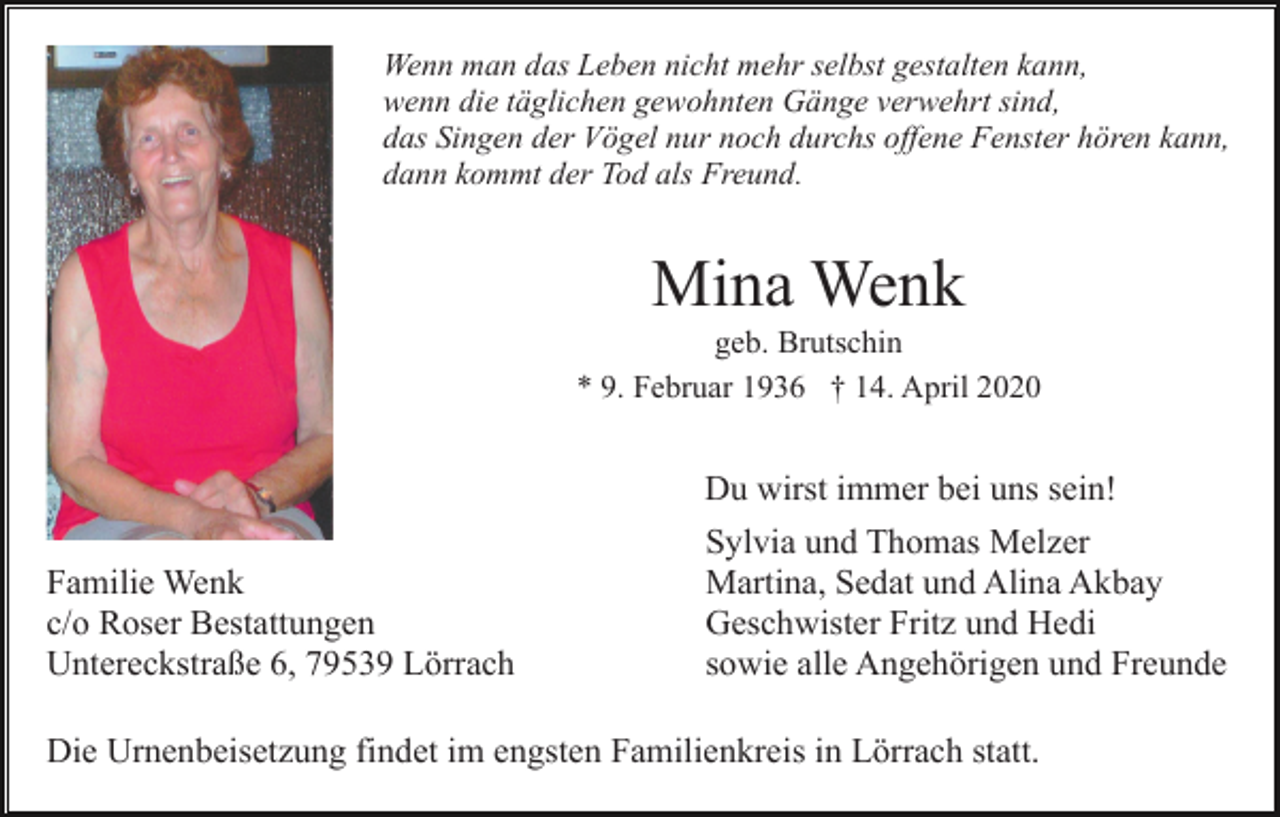 <p>Wenn man das Leben nicht mehr selbst gestalten kann,<br />wenn die täglichen gewohnten Gänge verwehrt sind,<br />das Singen der Vögel nur noch durchs offene Fenster hören kann,<br />dann kommt der Tod als Freund.</p><p>Mina Wenk<br />geb. Brutschin<br />* 9. Februar 1936 † 14. April 2020</p><p>Du wirst immer bei uns sein!<br />Familie Wenk<br />c/o Roser Bestattungen<br />Untereckstraße 6, 79539 Lörrach</p><p>Sylvia und Thomas Melzer<br />Martina, Sedat und Alina Akbay<br />Geschwister Fritz und Hedi<br />sowie alle Angehörigen und Freunde</p><p>Die Urnenbeisetzung findet im engsten Familienkreis in Lörrach statt.</p>