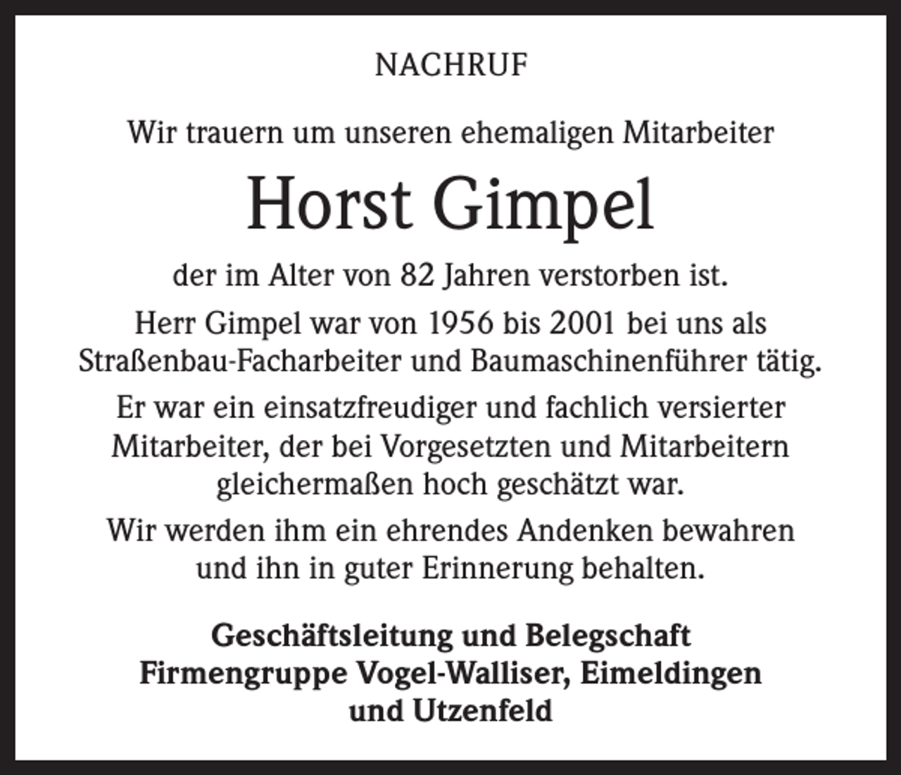 <p>NACHRUF<br />Wir trauern um unseren ehemaligen Mitarbeiter</p><p>Horst Gimpel<br />der im Alter von 82 Jahren verstorben ist.<br />Herr Gimpel war von 1956 bis 2001 bei uns als<br />­Straßenbau-Facharbeiter und Baumaschinenführer tätig.<br />Er war ein einsatzfreudiger und fachlich versierter<br />­Mitarbeiter, der bei Vorgesetzten und Mitarbeitern<br />gleichermaßen hoch geschätzt war.<br />Wir werden ihm ein ehrendes Andenken bewahren<br />und ihn in guter Erinnerung behalten.<br />Geschäftsleitung und Belegschaft<br />Firmengruppe Vogel-Walliser, Eimeldingen<br />und Utzenfeld</p>