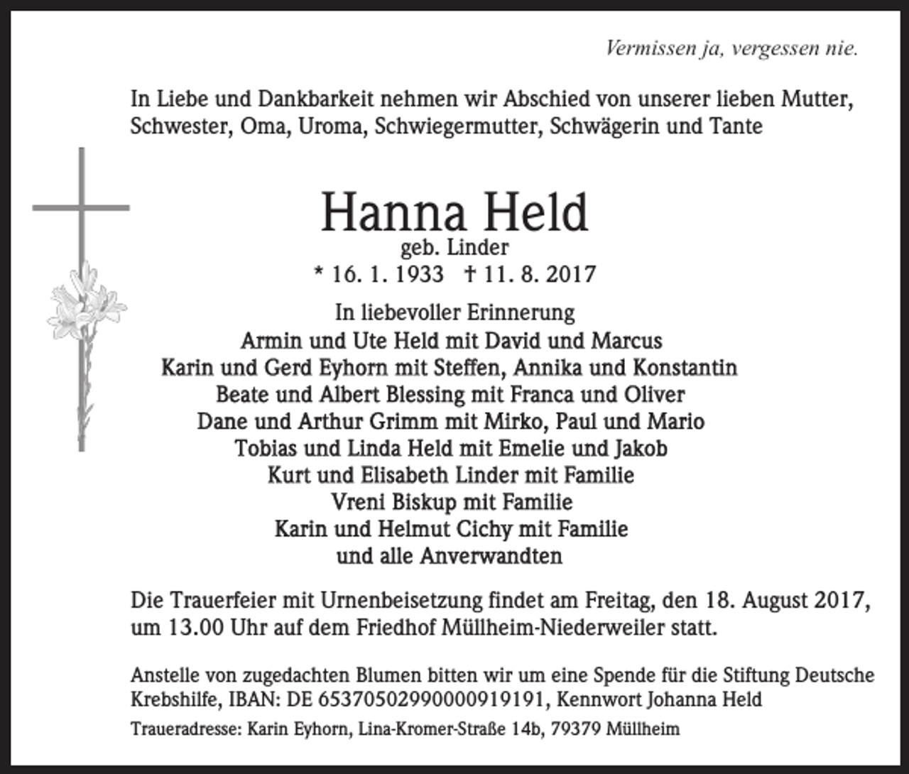 <p>Ver<br />Vermissen<br />miss e n j ja,<br />a, vvergessen<br />er g ess e n nnie.<br />i e.<br />IInn Liebe<br />Li e b e und<br />u n d Dankbarkeit<br />D a n k b ar k eit nehmen<br />n e h m e n wir<br />wir Abschied<br />A bs c hi e d von<br />v o n unserer<br />u ns er er li<br />e b e n Mutter,<br />M utt er,<br />lieben<br />Schwester,<br />S c h w est er, Oma,<br />O m a, Uroma,<br />Ur o m a , Schwiegermutter,<br />S c h wi e g er m utt er, Schwägerin<br />S c h wä g eri n und<br />u n d Tante<br />T a nt e</p><p>HHanna<br />a n geb.<br />n a Li n dHHeld<br />el d<br />g e b. Linder<br />er</p><p>** 16.<br />1 6. 1.<br />1. †<br />† 11.<br />. 8.<br />8. 22<br />liebevoller<br />IInn li<br />e b e v oll er Erinnerung<br />Eri n n er u ng</p><p>Di e Tr<br />Die<br />Trauerfeier<br />a u erf ei er mit<br />mit Ur<br />Urnenbeisetzung<br />n e n b eis et z u n g fifindet<br />n d et aam<br />m FFreitag,<br />r eit a g, den<br />d e n 18.<br />1 8. August<br />A u g ust 2017,<br />20 1 7,<br />u m 13.00<br />1 3. Uhr<br />U hr aauf<br />uf ddem<br />e m FFriedhof<br />ri e d h of Müllheim-Niederweiler<br />M üll h ei m- Ni e d er w eil er statt.<br />st att.<br />um<br />AAnstelle<br />nst ell e vvon<br />o n zzugedachten<br />u g e d a c ht e n Blumen<br />Bl u m e n bitt<br />bitten<br />e n wir<br />wir uum<br />m eine<br />ei n e Spende<br />S p e n d e ffür<br />ür die<br />di e Stiftung<br />Stift u n g Deutsche<br />D e uts c h e<br />Krebshilfe,<br />Kr<br />e bs hilf e, IIBAN:<br />B A N: DE<br />D E 665370502990000919191,<br />5 3 7 0 5 0 2 9 1 9 1 9 1 , Kennwort<br />K e n n w ort Johanna<br />J o h a n n a Held<br />H eld<br />Traueradresse:<br />Tr<br />a u er a dr ess e: Karin<br />K ari n EEyhorn,<br />y h or n, Lina-Kromer-Straße<br />Li n a- Kr o m er- Str a ß e 14b,<br />1 4 b, 79379<br />7 9 3 7 9 Müllheim<br />M üll h ei m</p>