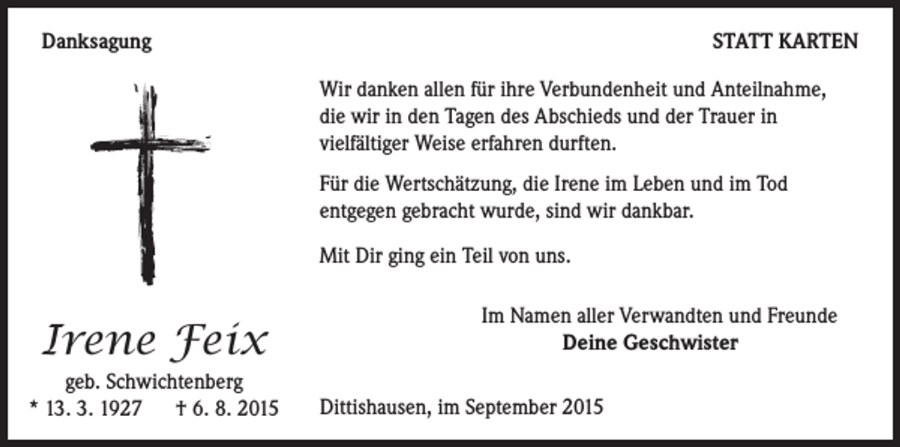 <p>Danksagung</p><p>STATT KARTEN<br />Wir danken allen für ihre Verbundenheit und Anteilnahme,<br />die wir in den Tagen des Abschieds und der Trauer in<br />vielfältiger Weise erfahren durften.<br />Für die Wertschätzung, die Irene im Leben und im Tod<br />entgegen gebracht wurde, sind wir dankbar.<br />Mit Dir ging ein Teil von uns.</p><p>Irene Feix</p><p>geb. Schwichtenberg<br />* 13. 3. 1927 † 6. 8. 2015</p><p>Im Namen aller Verwandten und Freunde</p><p>Deine Geschwister</p><p>Dittishausen, im September 2015</p>