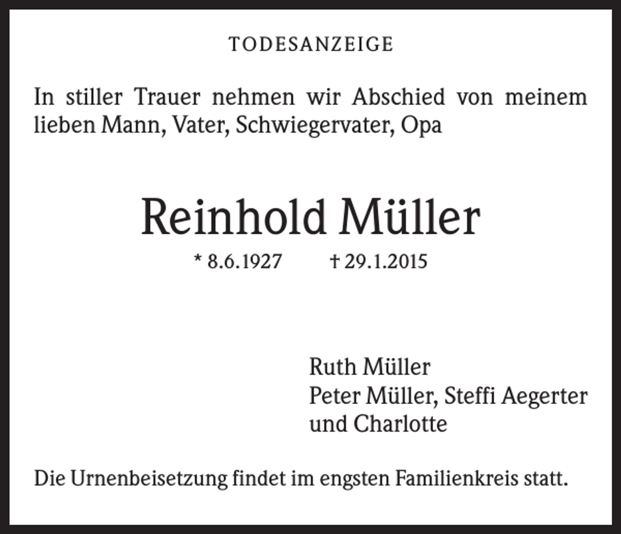 <p>T O D ES A NZ EIG E</p><p>In stiller Trauer nehmen wir Abschied von meinem<br />lieben Mann, Vater, Schwiegervater, Opa</p><p>Reinhold Müller<br />* 8.6.1927</p><p>† 29.1.2015</p><p>Ruth Müller<br />Peter Müller, Steffi Aegerter<br />und Charlotte<br />Die Urnenbeisetzung findet im engsten Familienkreis statt.</p>