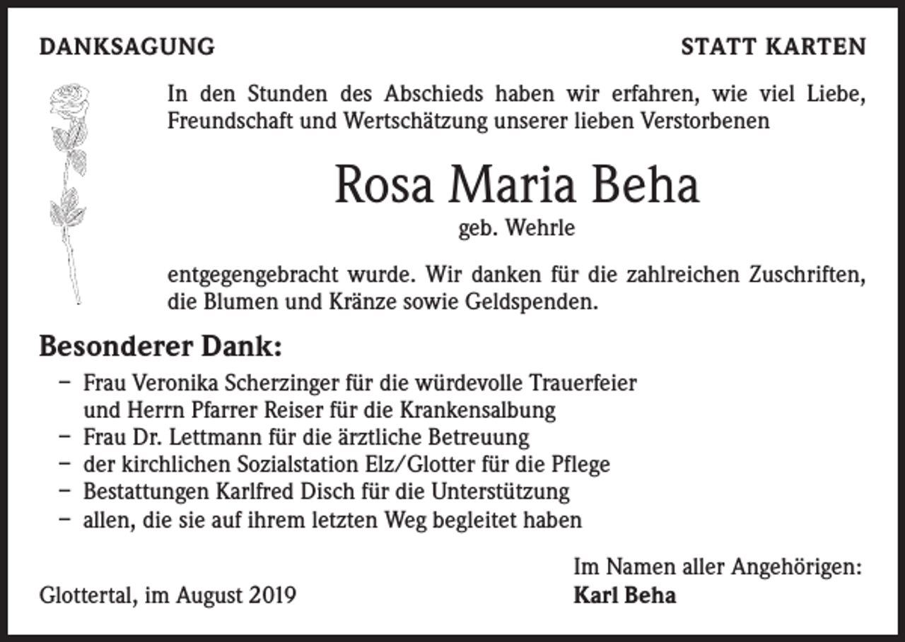 <p>DANKSAGUNG</p><p>STATT KARTEN</p><p>In den Stunden des Abschieds haben wir erfahren, wie viel Liebe,<br />Freundschaft und Wertschätzung unserer lieben Verstorbenen</p><p>Rosa Maria Beha<br />geb. Wehrle</p><p>entgegengebracht wurde. Wir danken für die zahlreichen Zuschriften,<br />die Blumen und Kränze sowie Geldspenden.</p><p>Besonderer Dank:<br />– Frau Veronika Scherzinger für die würdevolle Trauerfeier<br />und Herrn Pfarrer Reiser für die Krankensalbung<br />– Frau Dr. Lettmann für die ärztliche Betreuung<br />– der kirchlichen Sozialstation Elz/Glotter für die Pflege<br />– Bestattungen Karlfred Disch für die Unterstützung<br />– allen, die sie auf ihrem letzten Weg begleitet haben</p><p>Glottertal, im August 2019</p><p>Im Namen aller Angehörigen:<br />Karl Beha</p>