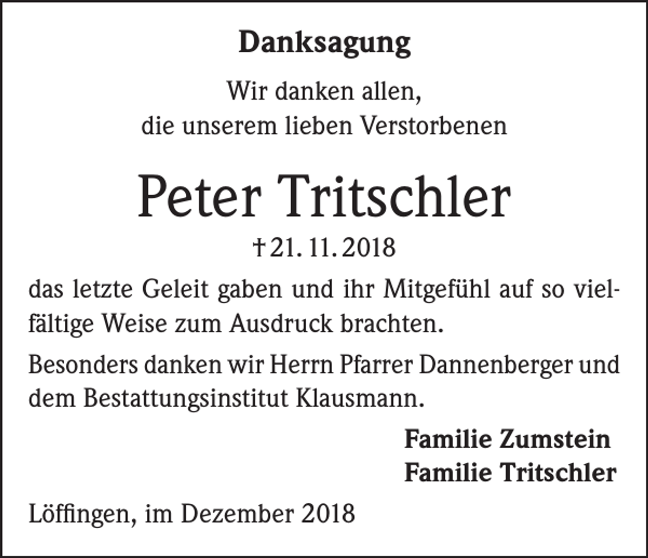 <p>Danksagung<br />Wir danken allen,<br />die unserem lieben Verstorbenen</p><p>Peter Tritschler</p><p>† 21. 11. 2018<br />das letzte Geleit gaben und ihr Mitgefühl auf so vielfältige Weise zum Ausdruck brachten.<br />Besonders danken wir Herrn Pfarrer Dannenberger und<br />dem Bestattungsinstitut Klausmann.<br />Familie Zumstein<br />Familie Tritschler<br />Löffingen, im Dezember 2018</p>