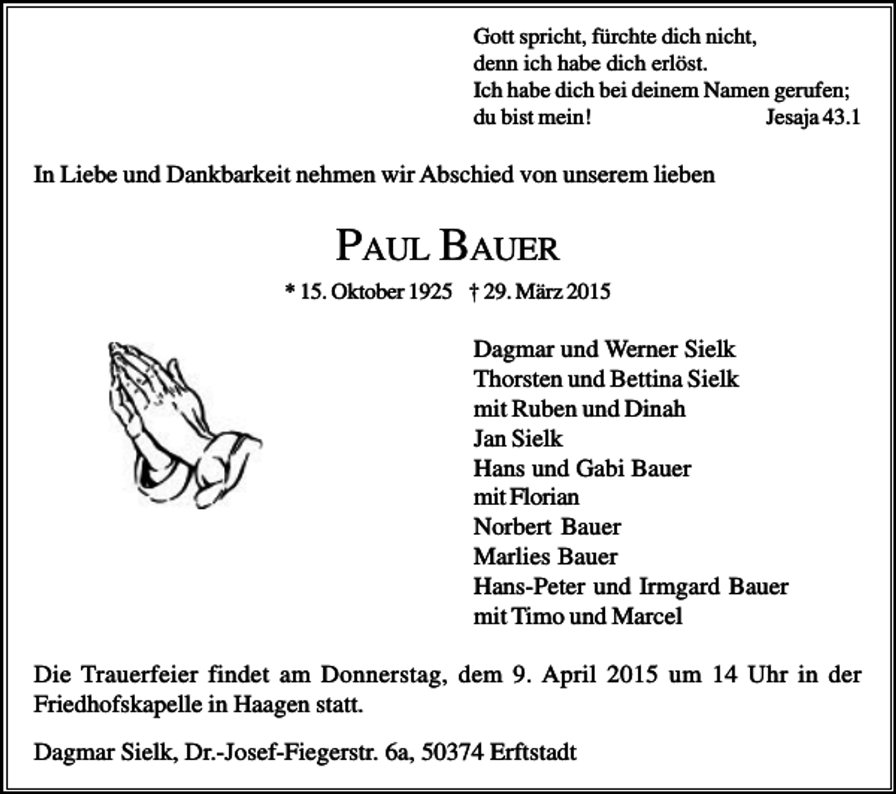 <p>Gott spricht, fürchte dich nicht,<br />denn ich habe dich erlöst.<br />Ich habe dich bei deinem Namen gerufen;<br />du bist mein!<br />Jesaja 43.1</p><p>In Liebe und Dankbarkeit nehmen wir Abschied von unserem lieben</p><p>PAUL BAUER<br />* 15. Oktober 1925 † 29. März 2015</p><p>Dagmar und Werner Sielk<br />Thorsten und Bettina Sielk<br />mit Ruben und Dinah<br />Jan Sielk<br />Hans und Gabi Bauer<br />mit Florian<br />Norbert Bauer<br />Marlies Bauer<br />Hans-Peter und Irmgard Bauer<br />mit Timo und Marcel<br />Die Trauerfeier findet am Donnerstag, dem 9. April 2015 um 14 Uhr in der<br />Friedhofskapelle in Haagen statt.<br />Dagmar Sielk, Dr.-Josef-Fiegerstr. 6a, 50374 Erftstadt</p>