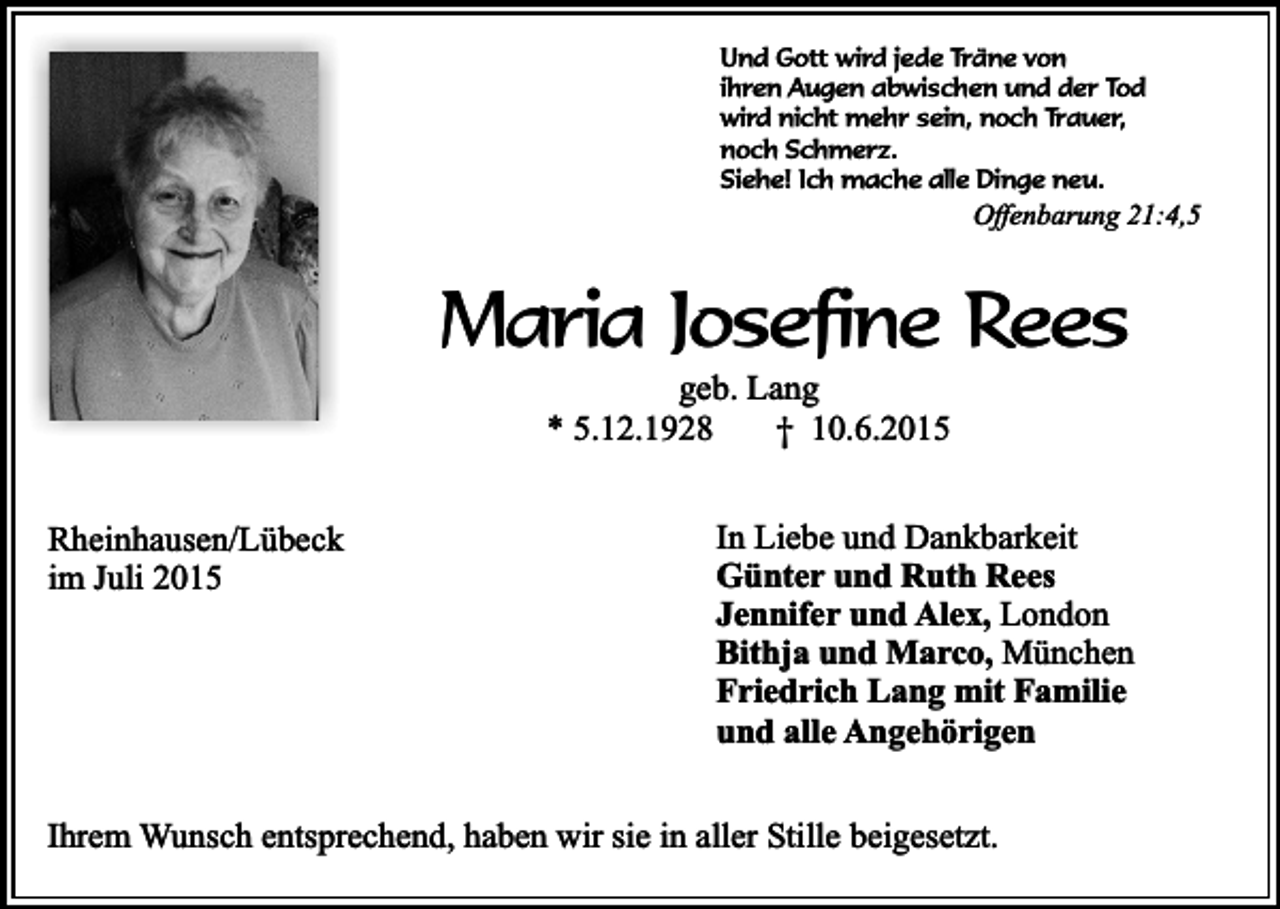 <p>Und Gott wird jede Träne von<br />ihren Augen abwischen und der Tod<br />wird nicht mehr sein, noch Trauer,<br />noch Schmerz.<br />Siehe! Ich mache alle Dinge neu.</p><p>Offenbarung 21:4,5</p><p>Maria Josefine Rees<br />geb. Lang<br />* 5.12.1928<br />† 10.6.2015</p><p>Rheinhausen/Lübeck<br />im Juli 2015</p><p>In Liebe und Dankbarkeit<br />Günter und Ruth Rees<br />Jennifer und Alex, London<br />Bithja und Marco, München<br />Friedrich Lang mit Familie<br />und alle Angehörigen</p><p>Ihrem Wunsch entsprechend, haben wir sie in aller Stille beigesetzt.</p>