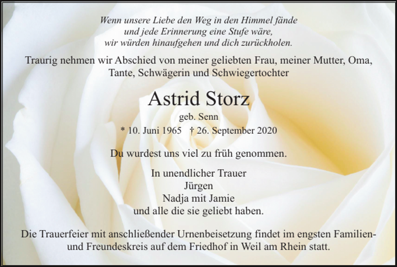 <p>Wenn unsere Liebe den Weg in den Himmel fände<br />und jede Erinnerung eine Stufe wäre,<br />wir würden hinaufgehen und dich zurückholen.</p><p>Traurig nehmen wir Abschied von meiner geliebten Frau, meiner Mutter, Oma,<br />Tante, Schwägerin und Schwiegertochter</p><p>Astrid Storz<br />geb. Senn<br />* 10. Juni 1965 † 26. September 2020</p><p>Du wurdest uns viel zu früh genommen.<br />In unendlicher Trauer<br />Jürgen<br />Nadja mit Jamie<br />und alle die sie geliebt haben.<br />Die Trauerfeier mit anschließender Urnenbeisetzung findet im engsten Familienund Freundeskreis auf dem Friedhof in Weil am Rhein statt.</p>