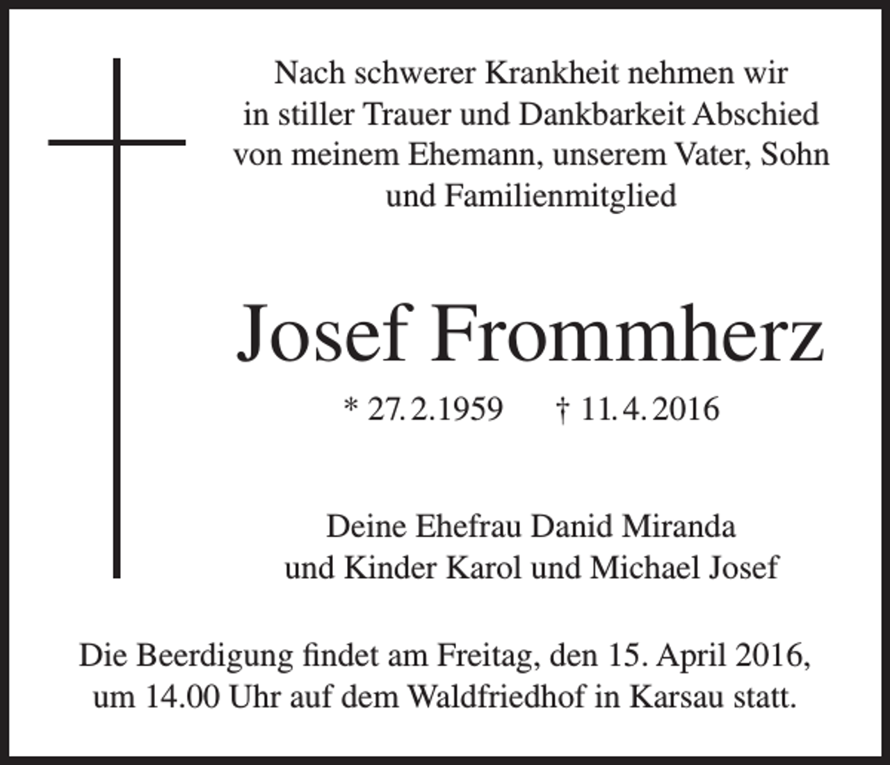 <p>Nach schwerer Krankheit nehmen wir<br />in stiller Trauer und Dankbarkeit Abschied<br />von meinem Ehemann, unserem Vater, Sohn<br />und Familienmitglied</p><p>Josef Frommherz<br />* 27. 2.1959 † 11. 4. 2016<br />Deine Ehefrau Danid Miranda<br />und Kinder Karol und Michael Josef<br />Die Beerdigung findet am Freitag, den 15. April 2016,<br />um 14.00 Uhr auf dem Waldfriedhof in Karsau statt.</p>