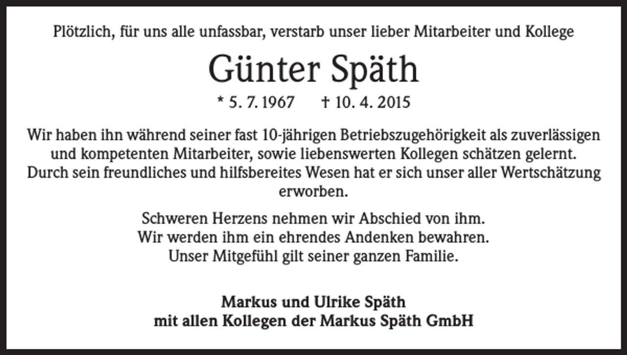 <p>Plötzlich, für uns alle unfassbar, verstarb unser lieber Mitarbeiter und Kollege</p><p>Günter Späth<br />* 5. 7. 1967 † 10. 4. 2015</p><p>Wir haben ihn während seiner fast 10-jährigen Betriebszugehörigkeit als ­zuverlässigen<br />und kompetenten Mitarbeiter, sowie liebenswerten Kollegen schätzen gelernt.<br />Durch sein freundliches und hilfsbereites Wesen hat er sich unser aller Wertschätzung<br />erworben.<br />Schweren Herzens nehmen wir Abschied von ihm.<br />Wir werden ihm ein ehrendes Andenken bewahren.<br />Unser Mitgefühl gilt seiner ganzen Familie.<br />Markus und Ulrike Späth<br />mit allen Kollegen der Markus Späth GmbH</p>