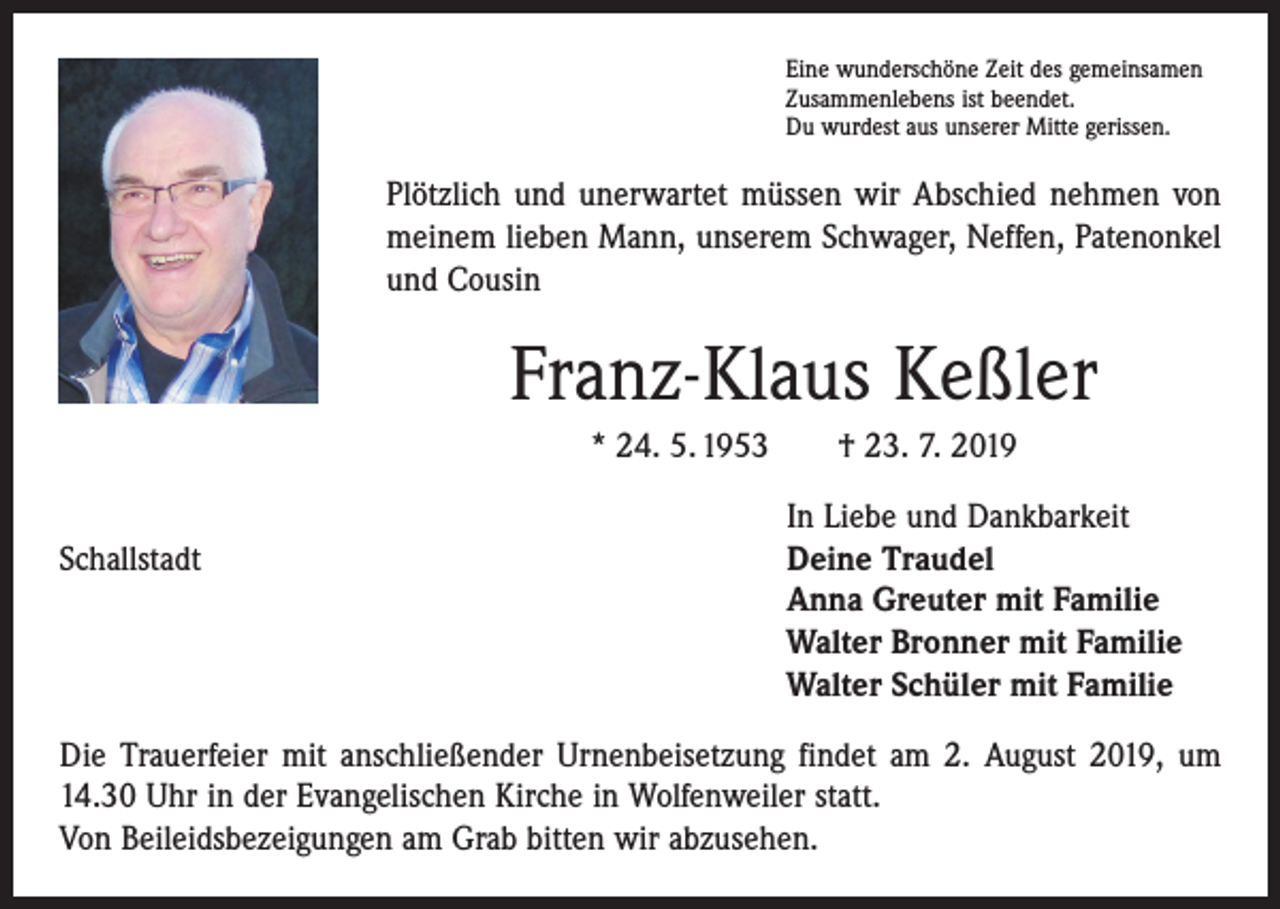 <p>Eine wunderschöne Zeit des gemeinsamen<br />Zusammenlebens ist beendet.<br />Du wurdest aus unserer Mitte gerissen.</p><p>Plötzlich und unerwartet müssen wir Abschied nehmen von<br />meinem lieben Mann, unserem Schwager, Neffen, Patenonkel<br />und Cousin</p><p>Franz-Klaus Keßler<br />* 24. 5. 1953 † 23. 7. 2019</p><p>Schallstadt</p><p>In Liebe und Dankbarkeit<br />Deine Traudel<br />Anna Greuter mit Familie<br />Walter Bronner mit Familie<br />Walter Schüler mit Familie</p><p>Die Trauerfeier mit anschließender Urnenbeisetzung findet am 2. August 2019, um<br />14.30 Uhr in der Evangelischen Kirche in Wolfenweiler statt.<br />Von Beileidsbezeigungen am Grab bitten wir abzusehen.</p>