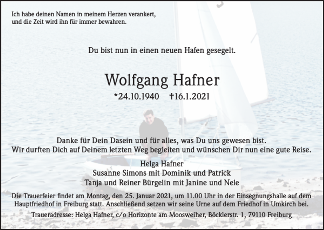 <p>Ich habe deinen Namen in meinem Herzen verankert,<br />und die Zeit wird ihn für immer bewahren.</p><p>Du bist nun in einen neuen Hafen gesegelt.</p><p>Wolfgang Hafner<br />*24.10.1940</p><p>†16.1.2021</p><p>Danke für Dein Dasein und für alles, was Du uns gewesen bist.<br />Wir durften Dich auf Deinem letzten Weg begleiten und wünschen Dir nun eine gute Reise.<br />Helga Hafner<br />Susanne Simons mit Dominik und Patrick<br />Tanja und Reiner Bürgelin mit Janine und Nele<br />Die Trauerfeier findet am Montag, den 25. Januar 2021, um 11.00 Uhr in der Einsegnungshalle auf dem<br />Hauptfriedhof in Freiburg statt. Anschließend setzen wir seine Urne auf dem Friedhof in Umkirch bei.<br />Traueradresse: Helga Hafner, c/o Horizonte am Moosweiher, Böcklerstr. 1, 79110 Freiburg</p>
