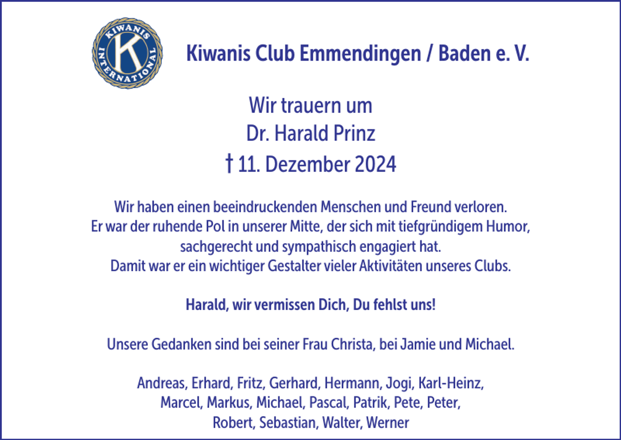 <p>Kiwanis Club Emmendingen / Baden e. V.<br />Wir trauern um<br />Dr. Harald Prinz<br />† 11. Dezember 2024<br />Wir haben einen beeindruckenden Menschen und Freund verloren.<br />Er war der ruhende Pol in unserer Mitte, der sich mit tiefgründigem Humor,<br />sachgerecht und sympathisch engagiert hat.<br />Damit war er ein wichtiger Gestalter vieler Aktivitäten unseres Clubs.<br />Harald, wir vermissen Dich, Du fehlst uns!<br />Unsere Gedanken sind bei seiner Frau Christa, bei Jamie und Michael.<br />Andreas, Erhard, Fritz, Gerhard, Hermann, Jogi, Karl-Heinz,<br />Marcel, Markus, Michael, Pascal, Patrik, Pete, Peter,<br />Robert, Sebastian, Walter, Werner</p>
