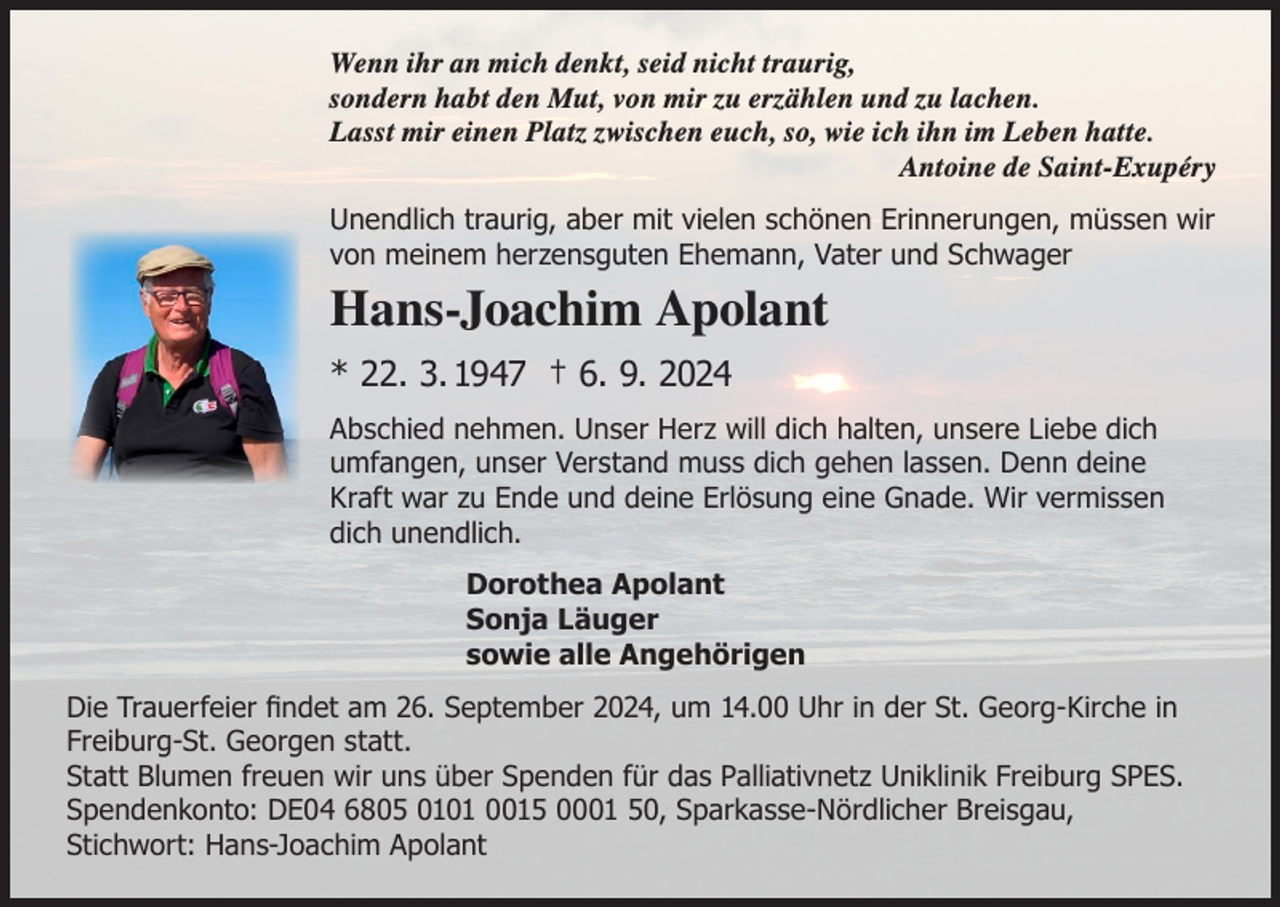<p>Wenn ihr an mich denkt, seid nicht traurig,<br />sondern habt den Mut, von mir zu erzählen und zu lachen.<br />Lasst mir einen Platz zwischen euch, so, wie ich ihn im Leben hatte.</p><p>Antoine de Saint-Exupéry<br />Unendlich traurig, aber mit vielen schönen Erinnerungen, müssen wir<br />von meinem herzensguten Ehemann, Vater und Schwager</p><p>Hans-Joachim Apolant<br />* 22. 3. 1947 † 6. 9. 2024<br />Abschied nehmen. Unser Herz will dich halten, unsere Liebe dich<br />umfangen, unser Verstand muss dich gehen lassen. Denn deine<br />Kraft war zu Ende und deine Erlösung eine Gnade. Wir vermissen<br />dich unendlich.<br />Dorothea Apolant<br />Sonja Läuger<br />sowie alle Angehörigen<br />Die Trauerfeier findet am 26. September 2024, um 14.00 Uhr in der St. Georg-Kirche in<br />Freiburg-St. Georgen statt.<br />Statt Blumen freuen wir uns über Spenden für das Palliativnetz Uniklinik Freiburg SPES.<br />Spendenkonto: DE04 6805 0101 0015 0001 50, Sparkasse-Nördlicher Breisgau,<br />Stichwort: Hans-Joachim Apolant</p>