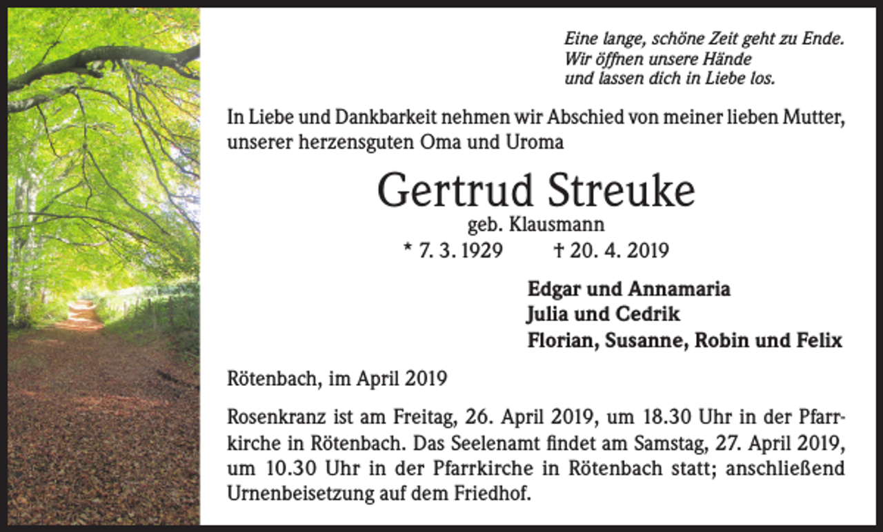 <p>Eine lange, schöne Zeit geht zu Ende.<br />Wir öffnen unsere Hände<br />und lassen dich in Liebe los.</p><p>In Liebe und Dankbarkeit nehmen wir Abschied von meiner lieben Mutter,<br />unserer herzensguten Oma und Uroma</p><p>Gertrud Streuke<br />geb. Klausmann<br />* 7. 3. 1929<br />† 20. 4. 2019</p><p>Edgar und Annamaria<br />Julia und Cedrik<br />Florian, Susanne, Robin und Felix<br />Rötenbach, im April 2019<br />Rosenkranz ist am Freitag, 26. April 2019, um 18.30 Uhr in der Pfarrkirche in Rötenbach. Das Seelenamt findet am Samstag, 27. April 2019,<br />um 10.30 Uhr in der Pfarrkirche in Rötenbach statt; anschließend<br />Urnenbeisetzung auf dem Friedhof.</p>