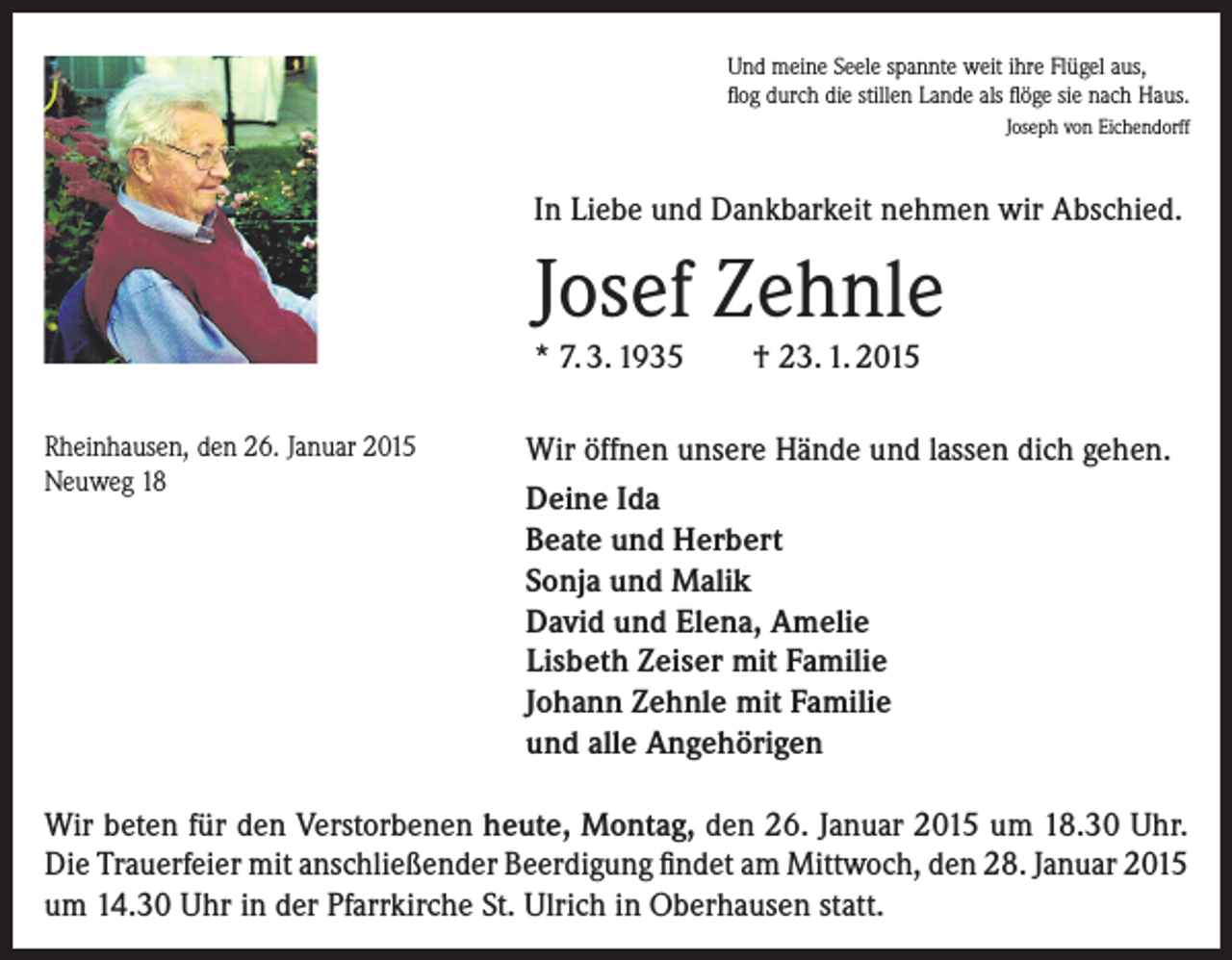 <p>Und meine Seele spannte weit ihre Flügel aus,<br />flog durch die stillen Lande als flöge sie nach Haus.<br />Joseph von Eichendorff</p><p>In Liebe und Dankbarkeit nehmen wir Abschied.</p><p>Josef Zehnle<br />* 7. 3. 1935<br />Rheinhausen, den 26. Januar 2015<br />Neuweg 18</p><p>† 23. 1. 2015</p><p>Wir öffnen unsere Hände und lassen dich gehen.<br />Deine Ida<br />Beate und Herbert<br />Sonja und Malik<br />David und Elena, Amelie<br />Lisbeth Zeiser mit Familie<br />Johann Zehnle mit Familie<br />und alle Angehörigen</p><p>Wir beten für den Verstorbenen heute, Montag, den 26. Januar 2015 um 18.30 Uhr.<br />Die Trauerfeier mit anschließender Beerdigung findet am Mittwoch, den 28. Januar 2015<br />um 14.30 Uhr in der Pfarrkirche St. Ulrich in Oberhausen statt.</p>