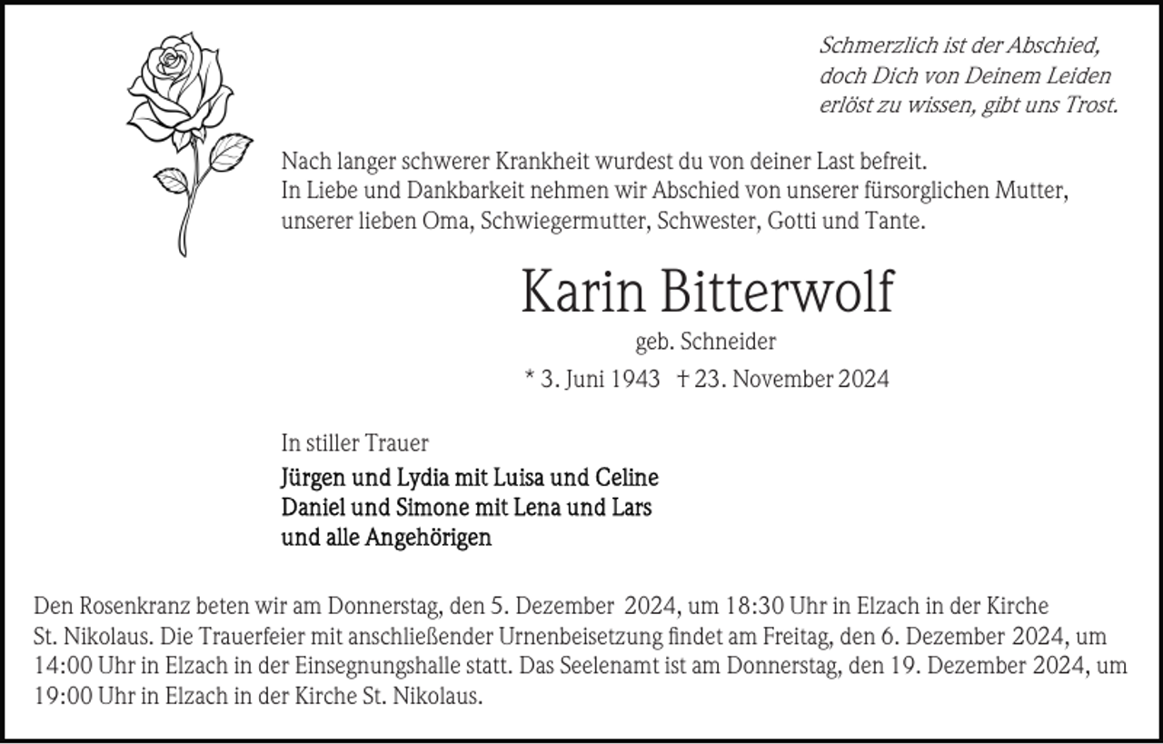 <p>Schmerzlich ist der Abschied,<br />doch Dich von Deinem Leiden<br />erlöst zu wissen, gibt uns Trost.<br />Nach langer schwerer Krankheit wurdest du von deiner Last befreit.<br />In Liebe und Dankbarkeit nehmen wir Abschied von unserer fürsorglichen Mutter,<br />unserer lieben Oma, Schwiegermutter, Schwester, Gotti und Tante.</p><p>Karin Bitterwolf<br />geb. Schneider<br />* 3. Juni 1943 † 23. November 2024<br />In stiller Trauer</p><p>Den Rosenkranz beten wir am Donnerstag, den 5. Dezember 2024, um 18:30 Uhr in Elzach in der Kirche<br />St. Nikolaus. Die Trauerfeier mit anschließender Urnenbeisetzung ﬁndet am Freitag, den 6. Dezember 2024, um<br />14:00 Uhr in Elzach in der Einsegnungshalle statt. Das Seelenamt ist am Donnerstag, den 19. Dezember 2024, um<br />19:00 Uhr in Elzach in der Kirche St. Nikolaus.</p>