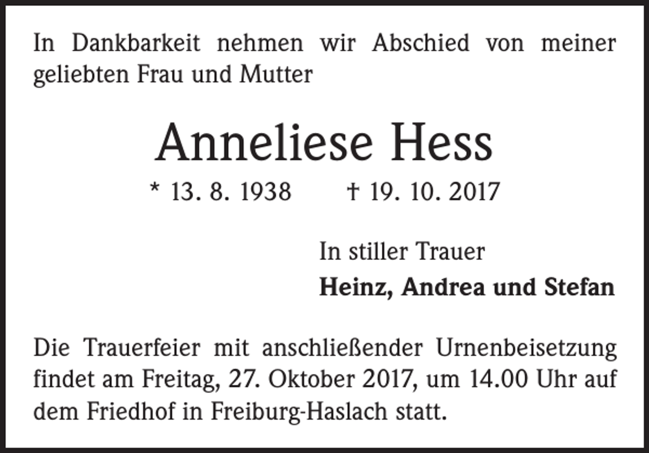 <p>In Dankbarkeit nehmen wir Abschied von meiner<br />geliebten Frau und Mutter</p><p>Anneliese Hess<br />* 13. 8. 1938 † 19. 10. 2017<br />In stiller Trauer<br />Heinz, Andrea und Stefan<br />Die Trauerfeier mit anschließender Urnenbeisetzung<br />­findet am Freitag, 27. Oktober 2017, um 14.00 Uhr auf<br />dem Friedhof in Freiburg-Haslach statt.</p>