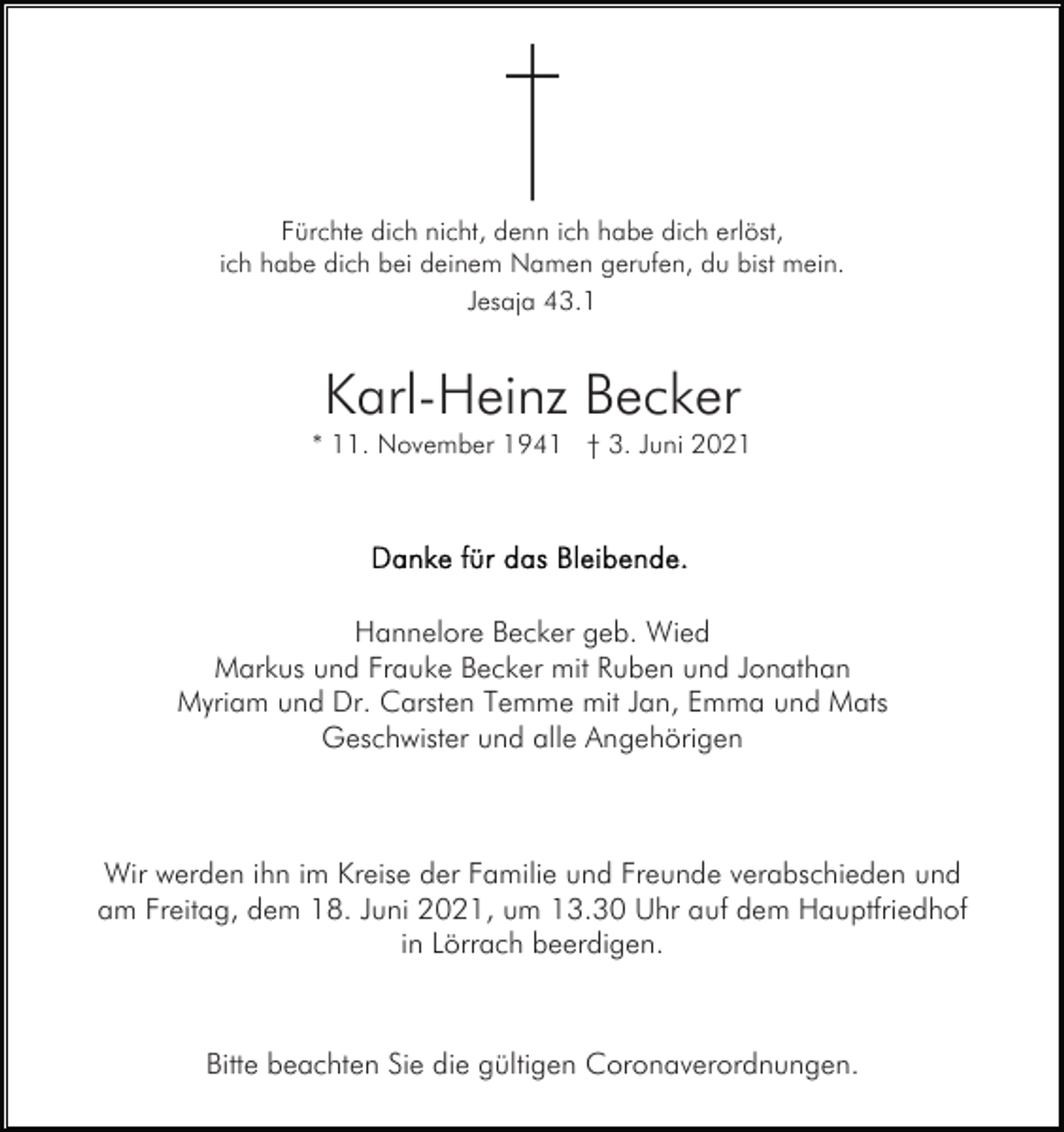 <p>Fürchte dich nicht, denn ich habe dich erlöst,<br />ich habe dich bei deinem Namen gerufen, du bist mein.<br />Jesaja 43.1</p><p>Karl-Heinz Becker<br />* 11. November 1941 † 3. Juni 2021</p><p>Hannelore Becker geb. Wied<br />Markus und Frauke Becker mit Ruben und Jonathan<br />Myriam und Dr. Carsten Temme mit Jan, Emma und Mats<br />Geschwister und alle Angehörigen</p><p>Wir werden ihn im Kreise der Familie und Freunde verabschieden und<br />am Freitag, dem 18. Juni 2021, um 13.30 Uhr auf dem Hauptfriedhof<br />in Lörrach beerdigen.</p><p>Bitte beachten Sie die gültigen Coronaverordnungen.</p>