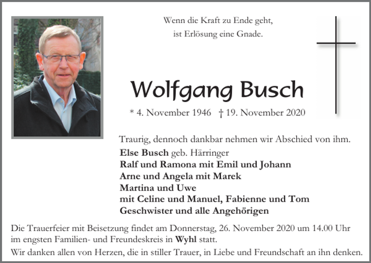 <p>Wenn die Kraft zu Ende geht,<br />ist Erlösung eine Gnade.</p><p>Wolfgang Busch<br />* 4. November 1946 † 19. November 2020<br />Traurig, dennoch dankbar nehmen wir Abschied von ihm.<br />Else Busch geb. Härringer<br />Ralf und Ramona mit Emil und Johann<br />Arne und Angela mit Marek<br />Martina und Uwe<br />mit Celine und Manuel, Fabienne und Tom<br />Geschwister und alle Angehörigen<br />Die Trauerfeier mit Beisetzung findet am Donnerstag, 26. November 2020 um 14.00 Uhr<br />im engsten Familien- und Freundeskreis in Wyhl statt.<br />Wir danken allen von Herzen, die in stiller Trauer, in Liebe und Freundschaft an ihn denken.</p>