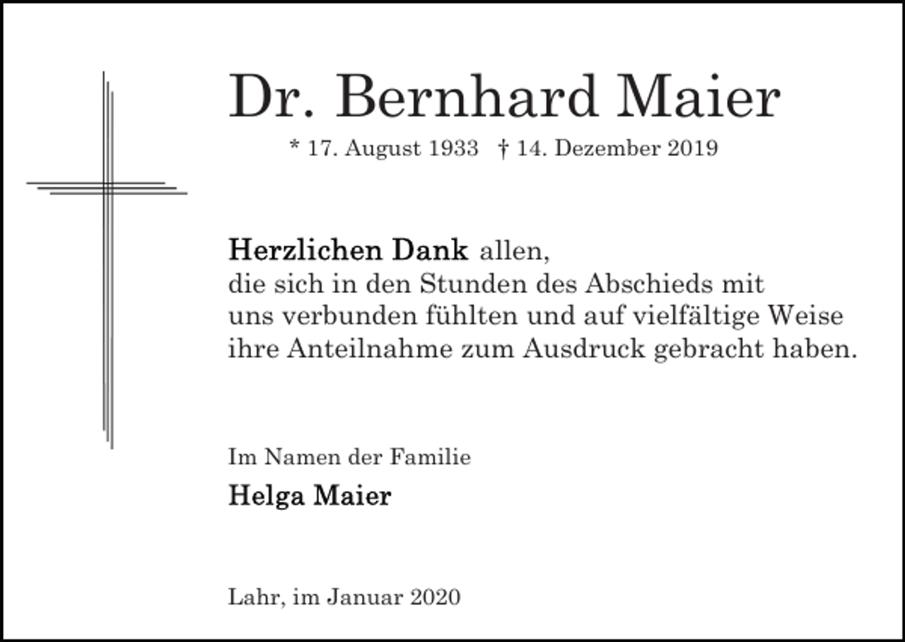 <p>Dr. Bernhard Maier<br />* 17. August 1933 † 14. Dezember 2019</p><p>allen,<br />die sich in den Stunden des Abschieds mit<br />uns verbunden fühlten und auf vielfältige Weise<br />ihre Anteilnahme zum Ausdruck gebracht haben.</p><p>Im Namen der Familie</p><p>Lahr, im Januar 2020</p>