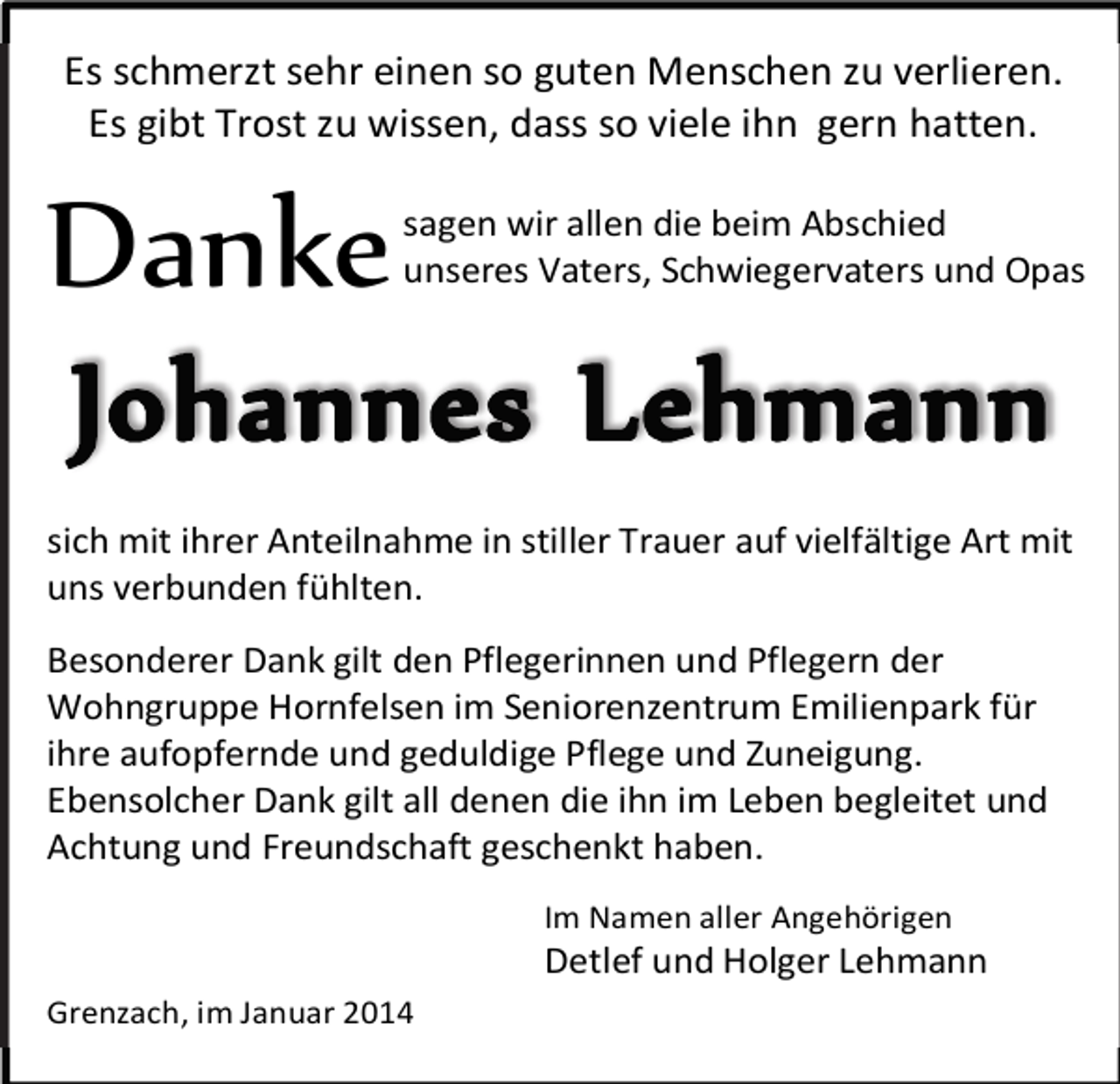 <p>Es schmerzt sehr einen so guten Menschen zu verlieren.<br />Es gibt Trost zu wissen, dass so viele ihn gern hatten.</p><p>Danke</p><p>sagen wir allen die beim Abschied<br />unseres Vaters, Schwiegervaters und Opas</p><p>sich mit ihrer Anteilnahme in stiller Trauer auf vielfältige Art mit<br />uns verbunden fühlten.<br />Besonderer Dank gilt den Pflegerinnen und Pflegern der<br />Wohngruppe Hornfelsen im Seniorenzentrum Emilienpark für<br />ihre aufopfernde und geduldige Pflege und Zuneigung.<br />Ebensolcher Dank gilt all denen die ihn im Leben begleitet und<br />Achtung und Freundschaft geschenkt haben.<br />Im Namen aller Angehörigen</p><p>Detlef und Holger Lehmann<br />Grenzach, im Januar 2014</p>