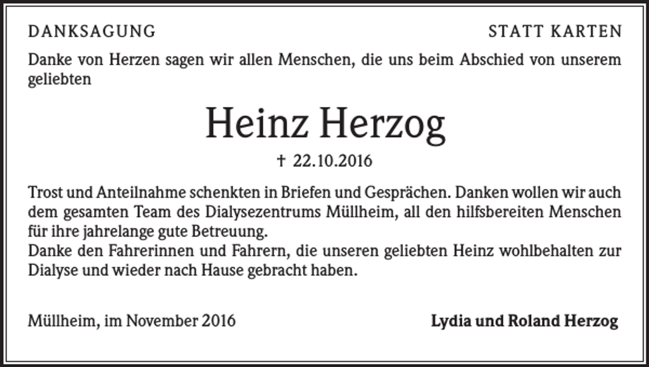 <p>DAN KS AGUN G</p><p>S TATT KARTEN</p><p>Danke von Herzen sagen wir allen Menschen, die uns beim Abschied von unserem<br />geliebten</p><p>Heinz Herzog<br />† 22.10.2016<br />Trost und Anteilnahme schenkten in Briefen und Gesprächen. Danken wollen wir auch<br />dem gesamten Team des Dialysezentrums Müllheim, all den hilfsbereiten Menschen<br />für ihre jahrelange gute Betreuung.<br />Danke den Fahrerinnen und Fahrern, die unseren geliebten Heinz wohlbehalten zur<br />Dialyse und wieder nach Hause gebracht haben.<br />Müllheim, im November 2016</p><p>Lydia und Roland Herzog</p>