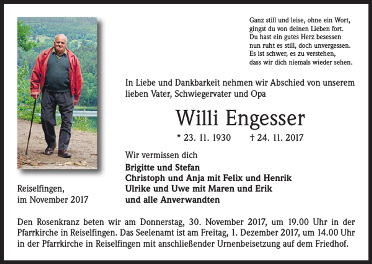 <p>Ganz still und leise, ohne ein Wort,<br />gingst du von deinen Lieben fort.<br />Du hast ein gutes Herz besessen<br />nun ruht es still, doch unvergessen.<br />Es ist schwer, es zu verstehen,<br />dass wir dich niemals wieder sehen.</p><p>In Liebe und Dankbarkeit nehmen wir Abschied von unserem<br />lieben Vater, Schwiegervater und Opa</p><p>Willi Engesser<br />* 23. 11. 1930 † 24. 11. 2017</p><p>Reiselfingen,<br />im November 2017</p><p>Wir vermissen dich<br />Brigitte und Stefan<br />Christoph und Anja mit Felix und Henrik<br />Ulrike und Uwe mit Maren und Erik<br />und alle Anverwandten</p><p>Den Rosenkranz beten wir am Donnerstag, 30. November 2017, um 19.00 Uhr in der<br />­Pfarrkirche in Reiselfingen. Das Seelenamt ist am Freitag, 1. Dezember 2017, um 14.00 Uhr<br />in der Pfarrkirche in Reiselfingen mit anschließender Urnenbeisetzung auf dem Friedhof.</p>