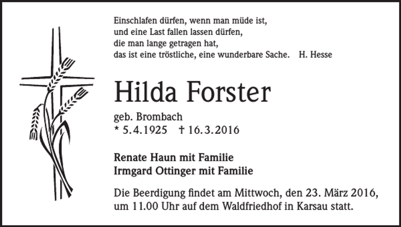 <p>Einschlafen dürfen, wenn man müde ist,<br />und eine Last fallen lassen dürfen,<br />die man lange getragen hat,<br />das ist eine tröstliche, eine wunderbare Sache. H. Hesse</p><p>Hilda Forster<br />geb. Brombach<br />* 5. 4.1925 † 16. 3. 2016<br />Renate Haun mit Familie<br />Irmgard Ottinger mit Familie<br />Die Beerdigung findet am Mittwoch, den 23. März 2016,<br />um 11.00 Uhr auf dem Waldfriedhof in Karsau statt.</p>