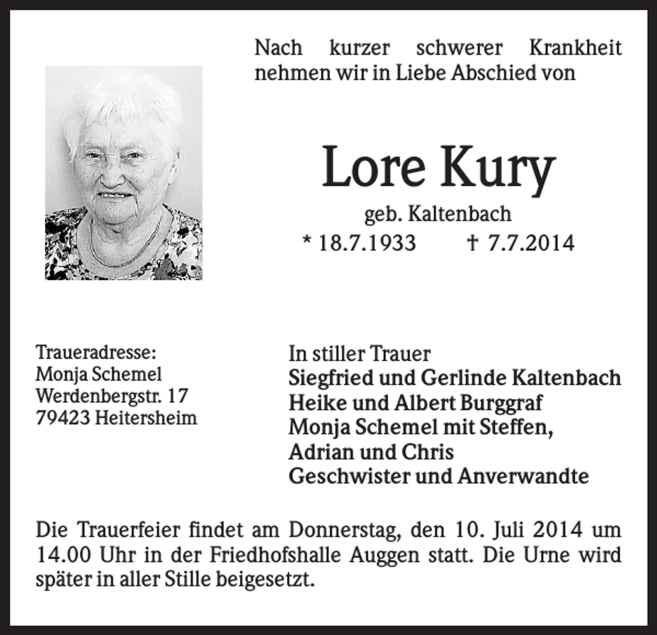 <p>Nach kurzer schwerer Krankheit<br />nehmen wir in Liebe Abschied von</p><p>Lore Kury<br />geb. Kaltenbach<br />* 18.7.1933<br />† 7.7.2014</p><p>Traueradresse:<br />Monja Schemel<br />Werdenbergstr. 19423 Heitersheim</p><p>In stiller Trauer<br />Siegfried und Gerlinde Kaltenbach<br />Heike und Albert Burggraf<br />Monja Schemel mit Steffen,<br />Adrian und Chris<br />Geschwister und Anverwandte</p><p>Die Trauerfeier findet am Donnerstag, den 10. Juli 2014 um<br />14.00 Uhr in der Friedhofshalle Auggen statt. Die Urne wird<br />später in aller Stille beigesetzt.</p>