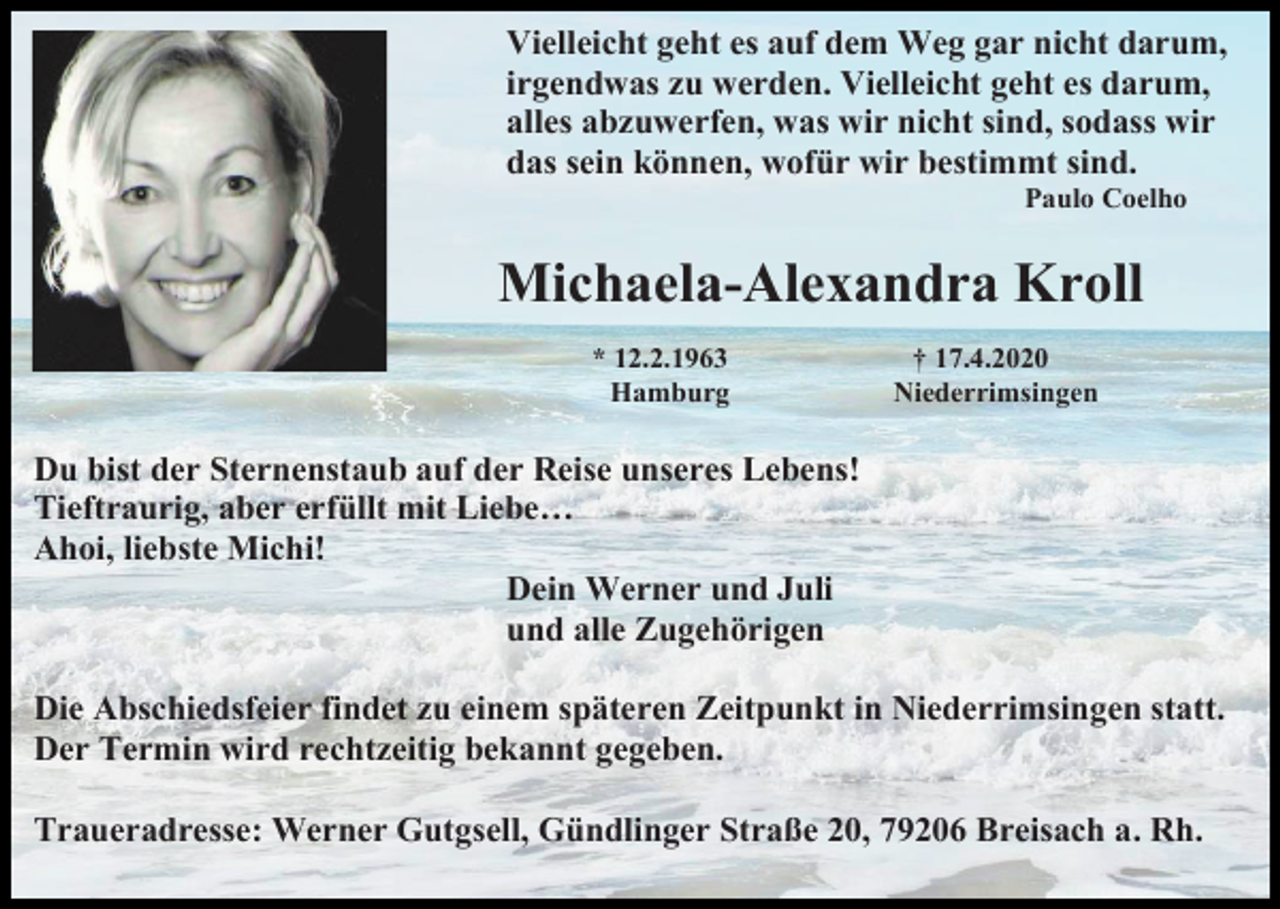 <p>Vielleicht geht es auf dem Weg gar nicht darum,<br />irgendwas zu werden. Vielleicht geht es darum,<br />alles abzuwerfen, was wir nicht sind, sodass wir<br />das sein können, wofür wir bestimmt sind.<br />Paulo Coelho</p><p>Michaela-Alexandra Kroll<br />* 12.2.1963<br />Hamburg</p><p>† 17.4.2020<br />Niederrimsingen</p><p>Du bist der Sternenstaub auf der Reise unseres Lebens!<br />Tieftraurig, aber erfüllt mit Liebe…<br />Ahoi, liebste Michi!<br />Dein Werner und Juli<br />und alle Zugehörigen<br />Die Abschiedsfeier findet zu einem späteren Zeitpunkt in Niederrimsingen statt.<br />Der Termin wird rechtzeitig bekannt gegeben.<br />Traueradresse: Werner Gutgsell, Gündlinger Straße 20, 79206 Breisach a. Rh.</p>